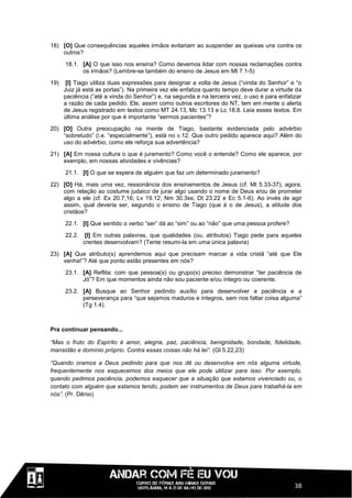 18) [O] Que consequências aqueles irmãos evitariam ao suspender as queixas uns contra os
    outros?
      18.1. [A] O que isso nos ensina? Como devemos lidar com nossas reclamações contra
            os irmãos? (Lembre-se também do ensino de Jesus em Mt 7.1-5)
19)    [I] Tiago utiliza duas expressões para designar a volta de Jesus (“vinda do Senhor” e “o
      Juiz já está as portas”). Na primeira vez ele enfatiza quanto tempo deve durar a virtude da
      paciência (“até a vinda do Senhor”) e, na segunda e na terceira vez, o uso é para enfatizar
      a razão de cada pedido. Ele, assim como outros escritores do NT, tem em mente o alerta
      de Jesus registrado em textos como MT 24.13, Mc 13.13 e Lc 18.8. Leia esses textos. Em
      última análise por que é importante “sermos pacientes”?
20) [O] Outra preocupação na mente de Tiago, bastante evidenciada pelo advérbio
    “sobretudo” (i.e. “especialmente”), está no v.12. Que outro pedido aparece aqui? Além do
    uso do advérbio, como ele reforça sua advertência?
21) [A] Em nossa cultura o que é juramento? Como você o entende? Como ele aparece, por
    exemplo, em nossas atividades e vivências?
      21.1. [I] O que se espera de alguém que faz um determinado juramento?

22) [O] Há, mais uma vez, ressonância dos ensinamentos de Jesus (cf. Mt 5.33-37), agora,
    com relação ao costume judaico de jurar algo usando o nome de Deus e/ou de prometer
    algo a ele (cf. Ex 20.7,16; Lv 19.12; Nm 30.3ss; Dt 23.22 e Ec 5.1-6). Ao invés de agir
    assim, qual deveria ser, segundo o ensino de Tiago (que é o de Jesus), a atitude dos
    cristãos?
      22.1. [I] Que sentido o verbo “ser” dá ao “sim” ou ao “não” que uma pessoa profere?

      22.2.    [I] Em outras palavras, que qualidades (ou, atributos) Tiago pede para aqueles
              crentes desenvolvam? (Tente resumi-la em uma única palavra)

23) [A] Que atributo(s) aprendemos aqui que precisam marcar a vida cristã “até que Ele
    venha!”? Até que ponto estão presentes em nós?
      23.1. [A] Reflita: com que pessoa(s) ou grupo(s) preciso demonstrar “ter paciência de
            Jó”? Em que momentos ainda não sou paciente e/ou íntegro ou coerente.
      23.2. [A] Busque ao Senhor pedindo auxílio para desenvolver a paciência e a
            perseverança para “que sejamos maduros e íntegros, sem nos faltar coisa alguma”
            (Tg 1.4).



Pra continuar pensando...

“Mas o fruto do Espírito é amor, alegria, paz, paciência, benignidade, bondade, fidelidade,
mansidão e domínio próprio. Contra essas coisas não há lei”. (Gl 5.22,23)

“Quando oramos a Deus pedindo para que nos dê ou desenvolva em nós alguma virtude,
frequentemente nos esquecemos dos meios que ele pode utilizar para isso. Por exemplo,
quando pedimos paciência, podemos esquecer que a situação que estamos vivenciado ou, o
contato com alguém que estamos tendo, podem ser instrumentos de Deus para trabalhá-la em
nós”. (Pr. Dênio)




                                                                                              38
 