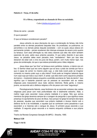 Palestra 2 – Terça, 17 de Julho


            Fé e Obras, respondendo ao chamado de Deus na sociedade.
                             Cadu (cbaldacin@gmail.com)


Obras da carne – pecado

O que é pecado?

O que os fariseus consideravam pecado?

        Jesus advertiu os seus discípulos de que a condenação do fariseu não tinha
paralelo entre os demais pecadores daqueles dias. As prostitutas, os publicanos, os
pervertidos e os demais párias daquela sociedade – com os quais Jesus estava em
permanente contato – jamais receberam tão intensas ameaças de severo juízo quanto
os fariseus. Com essa afirmação eu não estou dizendo que eles não eram também
passíveis de juízo, pelos seus próprios pecados. O que estou dizendo é que para
Jesus, os pecados deles eram pecados mais “verdadeiros”. Nem por isso eles
deixaram de estar sob o crivo do juízo de Deus; porém, com muito menor rigor, nos
graus da condenação, do que o que estava prometido para o falso religioso.

        Jesus disse que “por fora” os fariseus eram perfeitos; todavia, o interior era um
lixo. O Senhor disse que era como alguém que só lava o prato de comida por fora e
que é capaz de comer no mesmo prato sujo, a vida toda (você pode se imaginar
comendo no mesmo prato sujo a vida inteira? Você pode se imaginar bebendo água
num copo sujo por toda a sua vida?). E ainda: que eles eram como sepulcros pintados
de branco – mostrando beleza enquanto a podridão acontecia do “lado de dentro”. Isso
significa que é bastante possível que as pessoas se escondam sob as vestes
religiosas para mascararem seus reais valores interiores. Muita gente, e mesmo
jovens, se esconde sob o disfarce religioso a fim de pecar com mais “segurança”.

        Psicologicamente falando, esse fenômeno de se esconder embaixo das vestes
religiosas para pecar com mais profundidade não é totalmente estranho. Aliás, o
melhor lugar para esconder nossa própria maldade é a igreja. Nós que somos
membros da igreja devemos sempre ter a coragem de perguntar o que significa nossa
presença no ajuntamento do povo de Deus. Isso porque na igreja há sempre dois tipos
de pessoas: aquelas que escondem sua própria maldade e dureza interior sob o
disfarce da fé e da moralidade, e aquelas que se conhecem como pecadoras e que
escondem a si mesmas sob o sangue de Jesus. O primeiro grupo esconde a sua
maldade. O segundo grupo esconde a si mesmo enquanto confessa a sua própria
culpa.

Trecho da Revista Congresso Geração 90 (MPC) – Brasília, 1990.

Mateus 5:20

Tiago 1:14-15




                                                                                      40
 