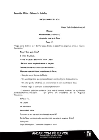 Exposição Bíblica – Sábado, 14 de Julho


                                “ANDAR COM FÉ EU VOU”



                                                              Lia do Valle (lia@abub.org.br)

                                         Música:

                                Andar com Fé (Gilberto Gil)

                               Introdução à carta de Tiago

                                        Tiago 1:1

“Tiago, servo de Deus e do Senhor Jesus Cristo, às doze tribos dispersas entre as nações:
Saudações.”

       Tiago? Mas qual deles?

       O irmão de Jesus...

       ‘Servo de Deus e do Senhor Jesus Cristo’

       ‘Às doze tribos dispersas entre as nações’

       Orientações de um Pastor com autoridade...

       Algumas características importantes da Carta.

       - Conexão com o Sermão do Monte.

       - Um apóstolo prático que contextualiza para o entendimento de seus leitores.

       - Um autor que faz referência aos ensinamentos do povo escolhido de Deus.

       - Paulo e Tiago, se contrapõe ou se complementam?

        “O homem é justificado diante de Deus pela fé somente. Contudo, ele é justificado
diante dos homens pelas obras        que pratica em decorrência da fé.” Augustus
Nicodemos

       TIPO de Fé...

       Fé: Capital

       Fé: Relacional

       Para refletir e orar:

       Em quem ou em que você tem baseado a sua fé?

       Tendo Tiago como exemplo, como tem sido sua vida de servo de Cristo?

       Bibliografia:
       Tiago: Introdução e Comentário (Douglas J. Moo)



                                                                                       111115
 