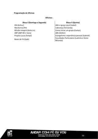 Programação de Oficinas

                                    Oficinas:

          Bloco I (Domingo e Segunda)                         Bloco II (Quinta)
EBI (Arthur)                                    ABU e Igreja Local (Isabel)
Mordomia (PH)                                   Liderança (Fernanda)
Missão Integral (Keila Lin)                     Como iniciar um grupo (Evelyn)
ABP (ABP-BH e Sany)                             ABS (Hellen)
Projeto Lucas (Felipe)                          Evangelismo: experiência pessoal (Gabriel)
                                                Faculdades Particulares (Ludmila e Victor
Bases de Fé (Gabi)
                                                Miranda)




                                                                                50
 