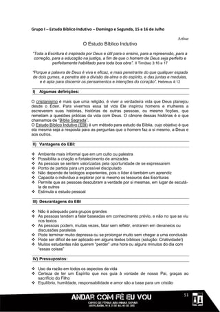 Grupo I – Estudo Bíblico Indutivo – Domingo e Segunda, 15 e 16 de Julho

                                                                                Arthur
                            O Estudo Bíblico Indutivo
“Toda a Escritura é inspirada por Deus e útil para o ensino, para a repreensão, para a
 correção, para a educação na justiça, a fim de que o homem de Deus seja perfeito e
           perfeitamente habilitado para toda boa obra”. II Timóteo 3:16 e 17

“Porque a palavra de Deus é viva e eficaz, e mais penetrante do que qualquer espada
de dois gumes, e penetra até a divisão da alma e do espírito, e das juntas e medulas,
    e é apta para discernir os pensamentos e intenções do coração”. Hebreus 4:12

I)   Algumas definições:

O cristianismo é mais que uma religião, é viver a verdadeira vida que Deus planejou
desde o Éden. Para vivermos essa tal vida Ele inspirou homens e mulheres a
escreverem suas histórias, histórias de outras pessoas, ou mesmo ficções, que
remetiam a questões práticas da vida com Deus. O cânone dessas histórias é o que
chamamos de “Bíblia Sagrada”.
O Estudo Bíblico Indutivo (EBI) é um método para estudo da Bíblia, cujo objetivo é que
ela mesma seja a resposta para as perguntas que o homem faz a si mesmo, a Deus e
aos outros.

II) Vantagens do EBI:

 Ambiente mais informal que em um culto ou palestra
 Possibilita a criação e fortalecimento de amizades
 As pessoas se sentem valorizadas pela oportunidade de se expressarem
 Ponto de partida para um possível discipulado
 Não depende de teólogos experientes, pois o líder é também um aprendiz
 Capacita o indivíduo a explorar por si mesmo os tesouros das Escrituras
 Permite que as pessoas descubram a verdade por si mesmas, em lugar de escutá-
  la de outros
 Estimula o estudo pessoal

III) Desvantagens do EBI

 Não é adequado para grupos grandes
 As pessoas tendem a falar baseadas em conhecimento prévio, e não no que se viu
  nos textos
 As pessoas podem, muitas vezes, falar sem refletir, entrarem em devaneios ou
  discussões paralelas
 Pode terminar muito depressa ou se prolongar muito sem chegar a uma conclusão
 Pode ser difícil de ser aplicado em alguns textos bíblicos (solução: Criatividade!)
 Muitos estudantes não querem “perder” uma hora ou alguns minutos do dia com
  “essas coisas”

IV) Pressupostos:

 Uso da razão em todos os aspectos da vida
 Certeza de ter um Espírito que nos guia à vontade de nosso Pai, graças ao
  sacrifício do Filho
 Equilíbrio, humildade, responsabilidade e amor são a base para um cristão

                                                                              1111151
 