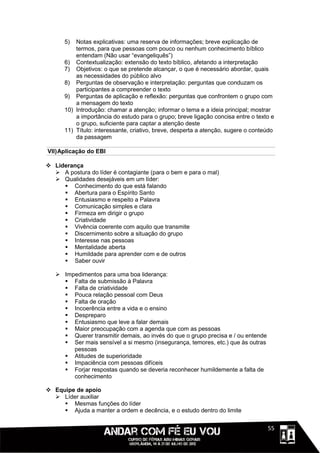 5)  Notas explicativas: uma reserva de informações; breve explicação de
          termos, para que pessoas com pouco ou nenhum conhecimento bíblico
          entendam (Não usar “evangeliquês”)
      6) Contextualização: extensão do texto bíblico, afetando a interpretação
      7) Objetivos: o que se pretende alcançar, o que é necessário abordar, quais
          as necessidades do público alvo
      8) Perguntas de observação e interpretação: perguntas que conduzam os
          participantes a compreender o texto
      9) Perguntas de aplicação e reflexão: perguntas que confrontem o grupo com
          a mensagem do texto
      10) Introdução: chamar a atenção; informar o tema e a ideia principal; mostrar
          a importância do estudo para o grupo; breve ligação concisa entre o texto e
          o grupo, suficiente para captar a atenção deste
      11) Título: interessante, criativo, breve, desperta a atenção, sugere o conteúdo
          da passagem

VII) Aplicação do EBI

 Liderança
   A postura do líder é contagiante (para o bem e para o mal)
   Qualidades desejáveis em um líder:
      Conhecimento do que está falando
      Abertura para o Espírito Santo
      Entusiasmo e respeito a Palavra
      Comunicação simples e clara
      Firmeza em dirigir o grupo
      Criatividade
      Vivência coerente com aquilo que transmite
      Discernimento sobre a situação do grupo
      Interesse nas pessoas
      Mentalidade aberta
      Humildade para aprender com e de outros
      Saber ouvir

    Impedimentos para uma boa liderança:
      Falta de submissão à Palavra
      Falta de criatividade
      Pouca relação pessoal com Deus
      Falta de oração
      Incoerência entre a vida e o ensino
      Despreparo
      Entusiasmo que leve a falar demais
      Maior preocupação com a agenda que com as pessoas
      Querer transmitir demais, ao invés do que o grupo precisa e / ou entende
      Ser mais sensível a si mesmo (insegurança, temores, etc.) que às outras
        pessoas
      Atitudes de superioridade
      Impaciência com pessoas difíceis
      Forjar respostas quando se deveria reconhecer humildemente a falta de
        conhecimento

 Equipe de apoio
   Líder auxiliar
      Mesmas funções do líder
      Ajuda a manter a ordem e decência, e o estudo dentro do limite


                                                                             1111155
 