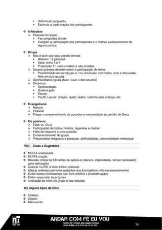    Reformula perguntas
           Estimula a participação dos participantes

 Infiltrados
   Pessoas do grupo
       Faz perguntas idiotas
       Instigam a participação dos participantes e o melhor esclarecimento de
          alguns pontos

 Grupo
   Não é bom que seja grande demais
      Máximo: 12 pessoas
      Ideal: entre 5 e 8
      Proporção 1:1 para cristãos e não-cristãos
   Grupos grandes desestimulam a participação de todos
      Possibilidade de introdução e / ou conclusão com todos, mas a discussão
        feita em sub-grupos
   Oportunidades iguais (falar, ouvir e dar estudos)
   Dinâmica:
      Apresentação
      Quebra-gelo
      Estudo
      PLUS: Louvor, oração, apelo, teatro, cultinho pras criança, etc.

 Evangelismo
   Natural
   Pessoal
   Pregar o arrependimento de pecados e necessidade do perdão de Deus

 Os pobrema
   Falar vs. Ouvir
   Participação de todos (tímidos, tagarelas e chatos)
   Falta de resposta a uma questão
   Enclausuramento do grupo
   Preconceitos religiosos e pessoais, artificialidade, desonestidade intelectual

VIII)   Dicas e Sugestões

 MUITA criatividade
 MUITA oração
 Revisão crítica do EBI antes de aplicá-lo (clareza, objetividade, tempo necessário
  para aplicação)
 Colocar no EBI o texto bíblico utilizado
 Utilizar preferencialmente episódios dos Evangelhos (não necessariamente)
 Evitar textos controversos (ex: livre arbítrio x predestinação)
 Evitar responder às próprias
 Avaliação do líder, do grupo e dos estudos

IX) Alguns tipos de EBIs

 Criativo
 Zipado
 Manuscrito




                                                                                     56
 