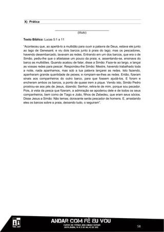 X) Prática

                       ________________________________
                                    (título)

Texto Bíblico: Lucas 5:1 a 11

“Aconteceu que, ao apertá-lo a multidão para ouvir a palavra de Deus, estava ele junto
ao lago de Genesaré; e viu dois barcos junto à praia do lago; mas os pescadores,
havendo desembarcado, lavavam as redes. Entrando em um dos barcos, que era o de
Simão, pediu-lhe que o afastasse um pouco da praia; e, assentando-se, ensinava do
barco as multidões. Quando acabou de falar, disse a Simão: Faze-te ao largo, e lançai
as vossas redes para pescar. Respondeu-lhe Simão: Mestre, havendo trabalhado toda
a noite, nada apanhamos, mas sob a tua palavra lançarei as redes. Isto fazendo,
apanharam grande quantidade de peixes; e rompiam-se-lhes as redes. Então, fizeram
sinais aos companheiros do outro barco, para que fossem ajudá-los. E foram e
encheram ambos os barcos, a ponto de quase irem a pique. Vendo isto, Simão Pedro
prostrou-se aos pés de Jesus, dizendo: Senhor, retira-te de mim, porque sou pecador.
Pois, à vista da pesca que fizeram, a admiração se apoderou dele e de todos os seus
companheiros, bem como de Tiago e João, filhos de Zebedeu, que eram seus sócios.
Disse Jesus a Simão: Não temas; doravante serás pescador de homens. E, arrastando
eles os barcos sobre a praia, deixando tudo, o seguiram”.




                                                                                   58
 