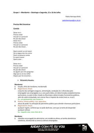 Grupo I – Mordomia – Domingo e Segunda, 15 e 16 de Julho

                                                                       Pedro Henrique Brito

                                                                  pedrohenrique@civ.ufu.br

Preciso Me Encontrar

Cartola

Deixe-me ir
Preciso andar
Vou por aí a procurar
Rir prá não chorar
Deixe-me ir
Preciso andar
Vou por aí a procurar
Rir prá não chorar...

Quero assistir ao sol nascer
Ver as águas dos rios correr
Ouvir os pássaros cantar
Eu quero nascer
Quero viver...

Deixe-me ir
Preciso andar
Vou por aí a procurar
Rir prá não chorar
Se alguém por mim perguntar
Diga que eu só vou voltar
Depois que me encontrar...

      Dicionário Houaiss:

 Mordomia:
 1 função, ofício de mordomo; mordomado
 2 Regionalismo: Brasil.
    conjunto das vantagens (seguros, alimentação, condução etc.) oferecidas pelo
    empregador aos empregados ou a uma parte deles, em determinados estabelecimentos
    particulares, ou pela União, Estado ou Município a determinados funcionários públicos,
    além do salário estipulado, sem onerar-lhes o imposto de renda (mais us. no pl.)
    Ex.: um parlamentar com muitas m.
 3 Rubrica: direito público. Uso: pejorativo.
    abuso de poder na utilização do patrimônio público para atender interesses particulares
 4 Regionalismo: Brasil.
    qualquer regalia, conforto que se pode desfrutar, sem que se tenha de despender
    qualquer esforço
    Ex.: naquela casa, vivia cheio de m.

 Mordomo:
 1 indivíduo encarregado de administrar, em residência alheia, as tarefas domésticas
    cotidianas, distribuindo-as entre os demais empregados


                                                                                  1111159
 