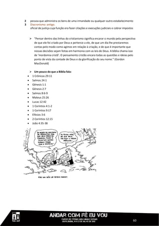 2     pessoa que administra os bens de uma irmandade ou qualquer outro estabelecimento
3     Diacronismo: antigo.
      oficial de justiça cuja função era fazer citações e execuções judiciais e cobrar impostos


      “Pensar dentro das linhas do cristianismo significa encarar o mundo pela perspectiva
       de que ele foi criado por Deus e pertence a ele, de que um dia lhe prestaremos
       contas pelo modo como agimos em relação à criação, e de que é importante que
       nossas decisões sejam feitas em harmonia com as leis de Deus. A bíblia chama isso
       de ‘mordomia cristã’. O pensamento cristão encara todas as questões e ideias pelo
       ponto de vista da contade de Deus e da glorificação do seu nome.” (Gordon
       MacDonald)

      Um pouco do que a Bíblia fala:
     1 Crônicas 29:11
     Salmos 24:1
     Gênesis 1:1
     Gênesis 2:7
     Salmos 8:6-9
     Mateus 25:26
     Lucas 12:42
     1 Coríntios 4:1-2
     1 Coríntios 9:17
     Efésios 3:6
     2 Coríntios 12:15
     João 4:35-38




                                                                                              60
 