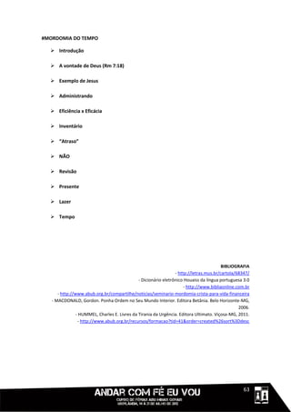 #MORDOMIA DO TEMPO

   Introdução

   A vontade de Deus (Rm 7:18)

   Exemplo de Jesus

   Administrando

   Eficiência x Eficácia

   Inventário

   “Atraso”

   NÃO

   Revisão

   Presente

   Lazer

   Tempo




                                                                                          BIBLIOGRAFIA
                                                                  - http://letras.mus.br/cartola/68347/
                                               - Dicionário eletrônico Houaiss da língua portuguesa 3.0
                                                                       - http://www.bibliaonline.com.br
      - http://www.abub.org.br/compartilhe/noticias/seminario-mordomia-crista-para-vida-financeira
   - MACDONALD, Gordon. Ponha Ordem no Seu Mundo Interior. Editora Betânia. Belo Horizonte-MG,
                                                                                                  2006.
                - HUMMEL, Charles E. Livres da Tirania da Urgência. Editora Ultimato. Viçosa-MG, 2011.
                 - http://www.abub.org.br/recursos/formacao?tid=41&order=created%26sort%3Ddesc




                                                                                             1111163
 