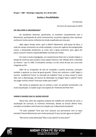 Grupo I – ABP – Domingo e Segunda, 15 e 16 de Julho

                             Sonhos e Possibilidades
                                                                          Taís Machado

                                                      Secretaria de Capacitação da ABUB

HÁ VIDA APÓS A UNIVERSIDADE?

      Os estudantes abuenses, geralmente, se envolvem razoavelmente com o
Movimento, participando de vários treinamentos, encontros regionais e/ou nacionais,
conhecem muitos outros militantes da missão espalhados por esse país.

       Após algum tempo assim, qual o efeito? Idealmente, pela graça de Deus, a
visão do campo missionário vai sendo ampliada, o senso de urgência da evangelização
cresce, o discipulado amadurece, as crises com a igreja amenizam, pois, agora ele
passa a assumir maiores responsabilidades servindo aos irmãos.

       Em meio a muita empolgação, um compromissos forte com a missão integral, o
desejo de continuar para sempre nesse espaço fraterno e de reflexão séria e divertida
ao mesmo – que é a ABU. O estudante começa a se dar conta de que seu curso está
chegando ao fim.

        Além de se arrepender de não ter estudado o quanto precisava, começam
também a aparecer as crises de gente grande. “Como vou continuar a vida? Seguir a
carreira acadêmica? Entrar no mercado de trabalho? Fazer as duas coisas? E como
lidar com o desemprego. Há chance de efetivação no estágio? Qual o salário? Como
vou pagar minhas contas? Terei que mudar para onde?”

       São tantas as perguntas que se começa a viver um período tumultuado e de
muita inquietação. E aí pode surgir uma espécie de “Síndrome de Peter Pan”.



PAREM O MUNDO QUE EU QUERO DESCER!

        Nessa fase, além das angústias próprias do trabalho de conclusão do curso, a
atualização do currículo, as inúmeras entrevistas, devido ao vínculo afetivo forte,
considera-se também como ficará sua relação com o Movimento Estudantil.

        “Tá tudo acabado? Terei que virar assessor pra permanecer com os laços
estreitos? Haverá Movimento sem minha presença? O que será de agora em diante?”

       “Me tornar um(a) obreiro(a)? Mas e esse salário? Eu levo jeito?”




                                                                                    66
 