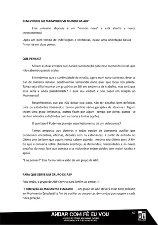 BEM-VINDOS AO MARAVILHOSO MUNDO DA ABP

       Esse universo abpense é um “mundo novo” e está aberto a novos
investimentos!

 Após um bom tempo de indefinições e tentativas, nasce uma orientação básica —
firmar-se em duas pernas.



QUE PERNAS?

       Seriam as duas ênfases que dariam sustentação para esse momento inicial, que
não sabemos quando acaba.

       Entendemos que a continuidade da missão, agora num novo contexto, deve se
dar de maneira natural. Continuamos semeando onde quer que Deus nos plante.
Talvez seja difícil montar um grupinho de EBI em ambiente de trabalho, mas será que
essa seria a única possibilidade? E qual seu vínculo e seu papel em relação ao
Movimento?

      Reconhecemos que por não deixar isso claro, não ter desafios bem definidos
para os estudantes formandos, temos perdido várias gerações de abuenses. Alguns
levam uma grata lembrança, outros ficam por algum tempo por perto, outros se
sentem aliviados e distraídos com as novas e tantas opções.

       O que fazer? Podemos planejar esse fechamento de um ciclo juntos?

       Temos proposto aos obreiros e todas equipe de assessoria auxiliar que
promovam encontros, oficinas, debates com os estudantes, a partir da entrada no
último ano (se bem que alguns nunca sabem quando mesmo seu último ano). A fim
de que a conversa sobre chamado aconteça, as demandas, necessidades e os novos
desafios da nova fase que começa a se vislumbrar sejam vividos com maior lucidez e
apoio.

“E as pernas?” Elas formariam a visão de um grupo de ABP.



PARA QUE SERVE UM GRUPO DE ABP

Pois então, o grupo de ABP serviria para (enfim as pernas!):

→ Interação ao Movimento Estudantil — um grupo de ABP deverá estar bem próximo
ao Movimento Estudantil a fim de auxiliar as crescentes demandas que surgem a cada
nova geração.



                                                                           1111167
 