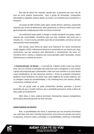 Que tipo de apoio? Por exemplo, aquelas que já passaram por essa crise de
final de curso poderia testemunhar para o grupo de formandos, compartilhar
dificuldades e sugestões, poderia adotar, ao menos, um estudante para acompanhar e
discipular.

       Um grupo de ABP também pode apoiar dando oficinas, palestras, produzindo
materiais que sirvam ao Movimento. Aliás, geralmente os obreiros sofrem para achar
gente preparada e adequada para falar em nossos encontros!

       Um profissional pode ajudar a divulgar a missão estudantil nas igrejas, adotar
calouros das universidades, convidá-los para sua casa, combinar uma pizza com a
moçada, etc... E ouvir a turma, perceber quais são as necessidades, conversar com o(s)
assessores(s) e fazer discipulado.

        Sem dúvida, outra forma de apoio seria financeira. Em vários movimentos
irmãos (ligados à IFES), o Movimento Nacional é sustentado em sua maioria por, hoje,
profissionais, que por passarem pelo Movimento e reconhecerem ele como um
ministério sério e valioso, e desejoso que outras gerações sejam alcançadas, investe
fielmente para o sustento do mesmo.



→ Contextualização da Missão — o mercado de trabalho mudou muito nos últimos
anos. Para um iniciante as tentações são ainda mais sutis e inteligentes. E nem sempre
a igreja está preparada para compreender e lidar com esse contexto e as crises desses
novos trabalhadores. Se não estivermos atentos e firmes no propósito missionário,
podemos muito facilmente nos deixar levar pelas exigência do mundo moderno, cair
no selvagem campo da competitividade, e nos embaraçarmos com avareza, dívidas,
consumismo, ambições carnais.

       Ter um grupo onde se pode compartilhar desafios parecidos e sermos
lembrados de que a missão contínua, que a prioridade permanece sendo o Reino de
Deus, pode ser fundamental!

       Além disso, é claro, pode-se promover interessantes espaços evangelísticos
dentro dessa demanda peculiar do novo mercado.



COMO FORMAR UM GRUPO?

       Bem, as possibilidades são várias. E esperamos que nos encontros formativos
isso tudo fique mais claro. Contudo, basicamente, seria entrar em contato com outros
ex-abuenses, conversar sobre a estratégia e as possibilidades. Confirmar a identidade




                                                                                   68
 
