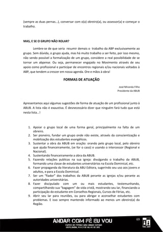 (sempre as duas pernas...), conversar com o(a) obreiro(a), ou assessor(a) e começar o
trabalho.



MAS, E SE O GRUPO NÃO ROLAR?

       Lembre-se de que seria resumir demais o trabalho da ABP exclusivamente ao
grupo. Sem dúvida, o grupo ajuda, mas há muito trabalho a ser feito, por isso mesmo,
não sendo possível a formalização de um grupo, considere a real possibilidade de se
tornar um abpense. Ou seja, permanecer engajado no Movimento através de seu
apoio como profissional e participar de encontros regionais e/ou nacionais voltados à
ABP, que tendem a crescer em nossa agenda. Ore e mãos à obra!

                             FORMAS DE ATUAÇÃO
                                                                     José Miranda Filho
                                                                    Presidente da ABUB



Apresentamos aqui algumas sugestões de forma de atuação de um profissional junto à
ABUB. A lista não é exaustiva. É desnecessário dizer que ninguém fará tudo que está
nesta lista...!



   1. Apoiar o grupo local de uma forma geral, principalmente na falta de um
      obreiro.
   2. Ser pioneiro, fundar um grupo onde não existe, através da conscientização e
      mobilização dos estudantes evangélicos.
   3. Sustentar a obra da ABUB em oração: orando pelo grupo local, pelo obreiro
      que ajuda financeiramente, (se for o caso) e usando o intercessor (Regional e
      Nacional).
   4. Sustentando financeiramente a obra da ABUB.
   5. Fazendo relações publicas na sua igreja: divulgando o trabalho da ABUB,
      formando uma classe de estudantes universitários na Escola Dominical, etc.
   6. Fazer propaganda da literatura da ABU Editora, sugerindo seu uso aos jovens e
      adultos, e para a Escola Dominical.
   7. Ser um “fiador” dos trabalhos da ABUB perante as igrejas e/ou perante as
      autoridades universitárias.
   8. Fazer discipulado com um ou mais estudantes, testemunhando,
      compartilhando sua “bagagem” de vida cristã, mostrando seu lar, financiando a
      participação do estudante em Conselhos Regionais, Cursos de Férias, etc.
   9. Abrir seu lar para reuniões, ou para abrigar e aconselhar estudantes com
      problemas. E isso sempre mantendo informado ao menos um obreiro(a) da
      Região.



                                                                             1111169
 