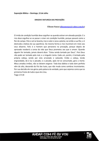 Exposição Bíblica – Domingo, 15 de Julho


                          ORIGEM E NATUREZA DAS PROVAÇÕES


                                           Elisson Souza (elissonsouza@yahoo.com.br)



O irmão de condição humilde deve orgulhar-se quando estiver em elevada posição. E o
rico deve orgulhar-se se passar a viver em condição humilde, porque passará como a
flor do campo. Pois o sol se levanta, traz o calor e seca a planta; cai então a sua flor, e é
destruída a beleza da sua aparência. Da mesma forma o rico murchará em meio aos
seus afazeres. Feliz é o homem que persevera na provação, porque depois de
aprovado receberá a coroa da vida que Deus prometeu aos que o amam. Quando
alguém for tentado, jamais deverá dizer: "Estou sendo tentado por Deus". Pois Deus
não pode ser tentado pelo mal, e a ninguém tenta. Cada um, porém, é tentado pela
própria cobiça, sendo por esta arrastado e seduzido. Então a cobiça, tendo
engravidado, dá à luz o pecado; e o pecado, após ter-se consumado, gera a morte.
Meus amados irmãos, não se deixem enganar. Toda boa dádiva e todo dom perfeito
vêm do alto, descendo do Pai das luzes, que não muda como sombras inconstantes.
Por sua decisão ele nos gerou pela palavra da verdade, para que sejamos como que os
primeiros frutos de tudo o que ele criou.
Tiago 1:9-18




                                                                                     111117
 