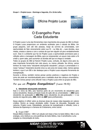 Grupo I – Projeto Lucas – Domingo e Segunda, 15 e 16 de Julho




                                Oficina Projeto Lucas


                        O Evangelho Para
                         Cada Estudante
O Projeto Lucas é uma das ferramentas mais importantes dos grupos de ABU no Brasil.
O Projeto Lucas proporciona um ambiente acolhedor para o estudo da Bíblia. Um
grupo pequeno, com até oito pessoas, longe da correria da universidade, com
oportunidade de falar sinceramente sobre sua fé – ou falta de -, suas dúvidas, seus
medos, anseios e planos e com a certeza de que tem alguém ali para verdadeiramente
ouvir. Esse é o ambiente que faz do Projeto Lucas a oportunidade promissora para a
reflexão sobre a mensagem da Bíblia, para se compreender um pouco mais sobre a fé
cristã e, quem sabe, para aumentar as dúvidas até que se chegue à verdade.
Todos os grupos de ABU já fizeram Projeto Lucas, contudo, de alguns anos para cá,
essa importante ferramenta tem sido pouco, ou menos utilizada. Na oficina, vamos
lembrar do nosso lema “estudante alcançando estudante”, porque a universidade é o
nosso “campus” missionário durante cinco ou seis anos de nossas vidas. Vamos apenas
lembrar o que é um EBI e dar destaque para o Projeto Lucas enquanto ferramenta de
evangelização.
Durante a oficina, também iremos pensar pontos positivos e negativos do Projeto e
como ele pode ser recontextualizado para a realidade atual dos campus universitários.
Também iremos pensar como difundir mais o Projeto Lucas entre os grupos de ABU.

Por que um       Projeto Evangelístico?                (Lucas 19:10)

    1. Estudante alcançando estudante
Esse é o lema da ABU, pois fazemos parte de um movimento de estudantes para
outros estudantes. Nossos principais locais de ação são as universidades — ABU (para
estudantes da graduação) e ABU-Pós (para estudantes da pós-graduação) — e as
escolas de segundo grau, ABS. Além da ABP (para profissionais).

Nosso objetivo é refletir sobre as diversas áreas de nossas vidas baseados em valores
cristãos. Dentre as nossas atividades estão: Grupos de discussão, Recepção aos
calouros, Projeto Lucas, Vídeodebate, semanas de evangelização e reflexão, como a
Semana da Esperança e a Semana do Cristianismo, entre outros.

    2. O que é EBI?
Estudo Bíblico Indutivo – EBI é um estudo com base e foco no texto bíblico. Não é uma
analogia, uma releitura ou uma paráfrase do texto bíblico, mas é semelhante a uma
exegese ou interpretação de texto.

                                                                            1111171
 