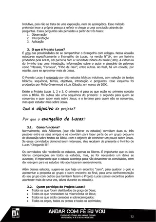 Indutivo, pois não se trata de uma exposição, nem de apologética. Esse método
pretende levar a própria pessoa a refletir e chegar a uma conclusão através de
perguntas. Essas perguntas são pensadas a partir de três fases:
    1. Observação
    2. Interpretação
    3. Aplicação

    3. O que é Projeto Lucas?
É uma das possibilidades de se compartilhar o Evangelho com colegas. Nessa ocasião
estuda-se especificamente o Evangelho de Lucas, na versão NTLH, em um livrinho
produzido pela ABUB, em parceria com a Sociedade Bíblica do Brasil (SBB). A estrutura
do livrinho traz uma introdução, informações sobre o autor e glossário de palavras
como “Messias, “Fariseus”, “Filho de Davi”, entre outras. Ao final, há um convite, por
escrito, para se aproximar mais de Jesus.

O Projeto Lucas é orientado por oito estudos bíblicos indutivos, com seleção de textos
bíblicos, sequência, temas, objetivos, introdução e perguntas. Esse esquema foi
produzido por Philip Greenwood e Luis Cláudio, em março de 2000.

Existe o Projeto Lucas 1, 2 e 3. O primeiro é para os que estão no primeiro contato
com a Bíblia. Os outros são uma sequência do primeiro: o segundo para quem se
converteu e quer saber mais sobre Jesus; e o terceiro para quem não se converteu,
mas quer estudar mais sobre Jesus.

Qual   o objetivo        do projeto?

Por que o     evangelho de Lucas?
   3.1. Como funciona?
Normalmente, dois ABUenses (que vão liderar os estudos) convidam duas ou três
pessoas entre os seus amigos e os convidam para fazer parte de um grupo pequeno
de discussão sobre textos da Bíblia, com o objetivo de conhecer um pouco sobre Jesus.
Se esses convidados demonstrarem interesse, eles recebem de presente o livrinho de
Lucas “Chegando lá”.

Os convidados não receberão os estudos, apenas os líderes. É importante que os dois
líderes compareçam em todos os estudos, mas, se for necessário um deles se
ausentar, é importante que o estudo aconteça para não desanimar os convidados, nem
dar margem para os estudos não acontecerem semanalmente.

Além desses estudos, sugere-se que haja um encontro “zero”, para quebrar o gelo e
apresentar a proposta ao grupo e outro encontro ao final, para uma confraternização
do seu grupo com outros que também fazem o Projeto Lucas (esses encontros podem
acontecer mais de uma vez, talvez durante os estudos).

   3.2. Quem participa do Projeto Lucas?
    Todos os que foram destituídos da graça de Deus;
    Todos os que necessitam da misericórdia de Deus;
    Todos os que estão cansados e sobrecarregados;
    Todos os cegos, todos os presos e todos os oprimidos;




                                                                                   72
 