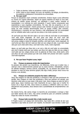    Todos os doentes, todos os pecadores e todos os perdidos.
      Enfim, todos os seus colegas: de curso, de república, de estágio, de laboratório,
       de academia, professores e funcionários da universidade.
    4. Por que você?
Porque os estudantes vivem contextos semelhantes. Embora façam cursos diferentes
ou morem em lugares diferentes. Sejam de lugares distintos do Brasil ou fora dele,
embora de classes sociais diversas, um estudante é quem melhor entende as
necessidades e as vivências de outro estudante. É quem melhor compreende suas
expectativas e suas angústias universitárias. Por isso, não nos propomos a ser um
movimento “denominacional”, mesmo porque cada membro do grupo pertence a sua
igreja (as mais variadas denominações entre as igrejas cristãs), pelo contrário,
reconhecemos o momento em que vivemos e não pretendemos sair da universidade
sem ter refletido sobre tudo o que ela nos coloca e nos incita a pensar e viver.

Se você acha que Deus não tem nada a ver com o fato de você estar na universidade,
você está muito enganado. Se você acha que Deus vai livrar você das
responsabilidades de ser Igreja porque você tem que estudar muito, ler muita coisa,
tem prova, estágio e bolsa de iniciação científica, você está muito, muito enganado. Se
você acha que Deus não tem nada pra falar pro seu colega de sala, e que este colega
não quer ouvir anda sobre Deus, você está muito, muito, muito enganado.

Agora, se você sabe que Deus tem a ver com o fato de você estar na universidade,
que você é Igreja onde quer que esteja, que Deus tem algo pra falar pro seu colega e
você sabe que seu colega precisa ouvir as palavras de Deus mas, ainda assim, acha
que Deus vai usar outra pessoa que não você. Então nem preciso nem dizer o quanto
você está enganado.

   5. Por que fazer Projeto Lucas, hoje?

    5.1. Porque as pessoas ainda são importantes:
As pessoas não perdem sua importância, nós ABUenses, temos que re-saber isso, e
valorizar mais o relacionamento pessoal que os nosso eventos: vídeodebate, semana
da reflexão teológica, semana cultural, acampABU, etc. As pessoas não podem ficar
perdidas no meio do nosso ativismo gospel (não digo cristão, porque Jesus nunca nos
ensinou a ser ativista).

   5.2. Porque um ambiente propício faz toda a diferença:
Jesus não chegava na roda dos paralíticos e começava a falar que eles precisavam de
perdão. Nem chegava no meio das prostitutas e dizia que estavam em pecado, que
deveriam voltar para as suas casas e não pecar mais. Jesus chegava ao poço de Jacó e
pedia água, Jesus mostrava que mais importante do que a água que a mulher foi
buscar era a Água da Vida. Jesus levava as pessoas a refletirem sobre sua vida e
descobrirem seus pecados, Jesus deixava claro a possibilidade de arrependimento e de
perdão.

Da mesma forma, não vamos chegar no barzinho da universidade e começar a falar
que beber demais não é bom, mas vamos convidá-los para um ambiente acolhedor
longe dos ruídos do mundo universitário.

    5.3. Porque todo mundo fala e todo mundo ouve:
O Projeto Lucas é um espaço bem democrático. Aqui todos têm o direito de dar suas
respostas e aqui todos as ouvem com respeito. Ao descobrir suas dúvidas e saber que


                                                                               1111173
 