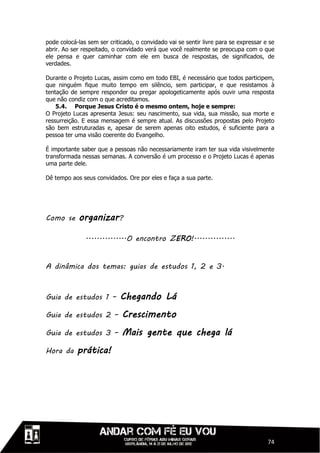 pode colocá-las sem ser criticado, o convidado vai se sentir livre para se expressar e se
abrir. Ao ser respeitado, o convidado verá que você realmente se preocupa com o que
ele pensa e quer caminhar com ele em busca de respostas, de significados, de
verdades.

Durante o Projeto Lucas, assim como em todo EBI, é necessário que todos participem,
que ninguém fique muito tempo em silêncio, sem participar, e que resistamos à
tentação de sempre responder ou pregar apologeticamente após ouvir uma resposta
que não condiz com o que acreditamos.
    5.4. Porque Jesus Cristo é o mesmo ontem, hoje e sempre:
O Projeto Lucas apresenta Jesus: seu nascimento, sua vida, sua missão, sua morte e
ressurreição. E essa mensagem é sempre atual. As discussões propostas pelo Projeto
são bem estruturadas e, apesar de serem apenas oito estudos, é suficiente para a
pessoa ter uma visão coerente do Evangelho.

É importante saber que a pessoas não necessariamente iram ter sua vida visivelmente
transformada nessas semanas. A conversão é um processo e o Projeto Lucas é apenas
uma parte dele.

Dê tempo aos seus convidados. Ore por eles e faça a sua parte.




Como se     organizar?

               ...............O encontro ZERO!...............


A dinâmica dos temas: guias de estudos 1, 2 e 3.



Guia de estudos 1 –         Chegando Lá
Guia de estudos 2 –          Crescimento
Guia de estudos 3 –          Mais gente que chega lá
Hora da     prática!




                                                                                      74
 