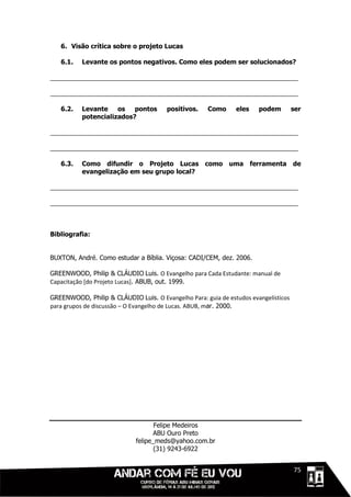 6. Visão crítica sobre o projeto Lucas

   6.1.   Levante os pontos negativos. Como eles podem ser solucionados?

______________________________________________________________________

______________________________________________________________________

   6.2.   Levante    os pontos         positivos.    Como      eles    podem         ser
          potencializados?

______________________________________________________________________

______________________________________________________________________

   6.3.   Como difundir o Projeto Lucas como uma ferramenta de
          evangelização em seu grupo local?

______________________________________________________________________

______________________________________________________________________



Bibliografia:


BUXTON, André. Como estudar a Bíblia. Viçosa: CADI/CEM, dez. 2006.

GREENWOOD, Philip & CLÁUDIO Luis. O Evangelho para Cada Estudante: manual de
Capacitação [do Projeto Lucas]. ABUB, out. 1999.

GREENWOOD, Philip & CLÁUDIO Luis. O Evangelho Para: guia de estudos evangelísticos
para grupos de discussão – O Evangelho de Lucas. ABUB, mar. 2000.




                                    Felipe Medeiros
                                   ABU Ouro Preto
                             felipe_meds@yahoo.com.br
                                    (31) 9243-6922


                                                                             1111175
 