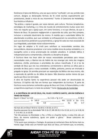 fenômeno é típico da Reforma, uma vez que o termo "confissão", em seu sentido mais
comum, designa as declarações formais da fé cristã escritas especialmente por
protestantes, desde o início do seu movimento.” Fonte: O Catecismo de Heidelberg:
Sua História e Influência
“Na prática, a igreja é guiada, por vezes demais, pela cultura. Técnicas terapêuticas,
estratégias de marketing, e o ritmo do mundo de entretenimento muitas vezes tem
mais voz naquilo que a igreja quer, em como funciona, e no que oferece, do que a
Palavra de Deus. Os pastores negligenciam a supervisão do culto, que lhes compete,
inclusive o conteúdo doutrinário da música. À medida que a autoridade bíblica foi
abandonada na prática, que suas verdades se enfraqueceram na consciência cristã, e
que suas doutrinas perderam sua proeminência, a igreja foi cada vez mais esvaziada de
sua integridade, autoridade moral e discernimento.
Em lugar de adaptar a fé cristã para satisfazer as necessidades sentidas dos
consumidores, devemos proclamar a Lei como medida única da justiça verdadeira, e o
evangelho como a única proclamação da verdade salvadora. A verdade bíblica é
indispensável para a compreensão, o desvelo e a disciplina da igreja.
A Escritura deve nos levar além de nossas necessidades percebidas para nossas
necessidades reais, e libertar-nos do hábito de nos enxergar por meio das imagens
sedutoras, clichês, promessas e prioridades da cultura massificada. É só à luz da
verdade de Deus que nós nos entendemos corretamente e abrimos os olhos para a
provisão de Deus para a nossa sociedade. A Bíblia, portanto, precisa ser ensinada e
pregada na igreja. Os sermões precisam ser exposições da Bíblia e de seus ensino, não
a expressão de opinião ou de idéias da época. Não devemos aceitar menos do que
aquilo que Deus nos tem dado.
A obra do Espírito Santo na experiência pessoal não pode ser desvinculada da
Escritura. O Espírito não fala em formas que independem da Escritura. À parte da
Escritura nunca teríamos conhecido a graça de Deus em Cristo. A Palavra bíblica, e não
a experiência espiritual, é o teste da verdade.” Fonte: Declaração de Cambridge

2. A EXISTÊNCIA DE UM SÓ DEUS, PAI, FILHO E ESPÍRITO SANTO, UM EM ESSÊNCIA E
TRINO EM PESSOA
Quem é Deus? Jo 4:24 _____________, Ex 3:14 e Tg 1:17 ______________, Sl 90:2
_______________, Sl 145:3 ___________________, Rm 11:33 e Gn 17:1
__________________,        Ap       4:8       _____________,      Ex      34:      6-7
___________________________________________________
Há mais de um Deus? Dt 6:4; I Co 8:4; Jr 10:10; Jo 17:3.
Quantas pessoas há na divindade? Mt 3:16-17; Mt 28:19; II Co 13:14; Jo 1:1; Jo 3:18; At
5: 3-4; Hb 1:3; Jo 10:30.
“Há três pessoas na Divindade: o Pai, o Filho e o Espírito Santo, e estas três são um
Deus, da mesma substância, iguais em poder e glória.” Breve catecismo de
Westminster
“E foi assim que começou a Teologia. As pessoas já conheciam Deus de forma mais ou
menos vaga. Então veio um homem que dizia ser Deus; um homem que, no entanto,




                                                                                    78
 