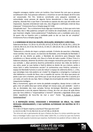 ninguém conseguiu rejeitar como um lunático. Esse homem fez com que as pessoas
acreditassem nele. Essa pessoas voltaram a encontrar-se com ele depois de tê-lo visto
ser assassinado. Por fim, tendo-se constituído uma pequena sociedade ou
comunidade, essas pessoas de alguma forma descobriram a Deus dentro de si
próprias, dizendo-lhes o que fazer e tornando-as capazes de atos que até então eram
impossíveis. Quando entenderam tudo isto, elas chegaram à definição cristã do Deus
tripessoal.” Cristianismo Puro e Simples (pag 217-218)
Complicado isso? “Se o cristianismo fosse algo que inventamos, é claro que seria mais
fácil. Mas não é. Não podemos competir em matéria de simplicidade, com as pessoas
que inventam religião. Como poderíamos? Trabalhamos com a realidade como ela é.
Só quem não se importa com a realidade pode se dar ao luxo de ser simplista”
Cristianismo Puro e Simples (pag 220)

3. A SOBERANIA DE DEUS NA CRIAÇÃO, REVELAÇÃO, REDENÇÃO E JUÍZO FINAL.
Soberania de Deus: I Cr 29:11-12, Dt 4:39, Jó 9:12, Sl 29:10, 47:2, 83:18, 93:1, 135:6, Dn
2:20-23, Mt 6:13, At 17:24, Rm 9:19-21, Sl 145.17; 104.10-24; Hb 1.3; Mt 10.29-30; Os
2.6, Rm 11:36
“Soberania é o direito de impor a própria vontade. O direito de exercitar a liberdade,
nesse sentido; mas de causar, no exercício da liberdade, uma limitação da liberdade. E
a partir de seu direito ao poder, a liberdade de exercitá-lo para bloquear toda
resistência a si. Nesse sentido, sim, Deus é a fonte de todo o poder. O Deus Trino é o
Soberano absoluto, detentor do direito e das energias necessárias para fazer cumprir a
sua vontade. (...)Que perversa doutrina pretenderia arrancar das mãos do Senhor o
seu cetro, puxar as suas barbas e fazê-lo dobrar-se diante de sua criatura, senão o
nosso bom e velho humanismo secular? Já conhecemos essa história; aumentar o
espaço da liberdade humana à custa de reduzir o espaço da soberania divina. (...) Ora,
que estratégia mais tola poderia ser criada? Se chegamos a empregá-la, é porque já
não habitamos o mundo de Deus, mas o espelho de narciso. Um deus que possa ser
posto a par com o homem, que tenha que se por de pé para ceder-lhe o assento já é
um nada, um outro do seu tipo. Nem o milagre da encarnação do verbo redimiria esse
maquinismo teológico.
Mas o humanismo, agora em nome da piedade evangélica, deseja tornar o Leão em
gato; criar um pobre deus que vamos abrigar em nossas casas, por piedade – assim o
são as divindades das mais variadas formas de teologia libertária, que repetem
teimosamente o erro de separar Natureza e Graça, de criar um vácuo de ação divina
para dar livre arbítrio e “responsabilizar o homem” elevando a dignidade divina pelo
dúbio expediente de livrar-lhe do mal a cara.” Fonte: "Fé Cristã e Cultura
Contemporânea"

4. A INSPIRAÇÃO DIVINA, VERACIDADE E INTEGRIDADE DA BÍBLIA, TAL COMO
REVELADA ORIGINALMENTE, E SUA SUPREMA AUTORIDADE EM MATÉRIA DE FÉ E
CONDUTA.
Tm 3:16 e 17 Quem inspirou a escritura? Para que ela é útil?
Js 1:8, Sl 1:2; Mc 7:5-13; Hb 4:12-13; Jo 5:37-40; Lc 24:44-45
“Se reina em nós o pensamento de que a Palavra de Deus é o único caminho que nos
leva a investigar tudo o que nos é lícito saber sobre Ele, e a única luz que nos ilumina
para ver tudo quanto é preciso que vejamos, facilmente nos poderá refrear e deter, de


                                                                                 1111179
 