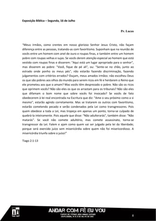 Exposição Bíblica – Segunda, 16 de Julho


                                                                          Pr. Lucas



“Meus irmãos, como crentes em nosso glorioso Senhor Jesus Cristo, não façam
diferença entre as pessoas, tratando-as com favoritismo. Suponham que na reunião de
vocês entre um homem com anel de ouro e roupas finas, e também entre um homem
pobre com roupas velhas e sujas. Se vocês derem atenção especial ao homem que está
vestido com roupas finas e disserem: "Aqui está um lugar apropriado para o senhor",
mas disserem ao pobre: "Você, fique de pé ali", ou: "Sente-se no chão, junto ao
estrado onde ponho os meus pés", não estarão fazendo discriminação, fazendo
julgamentos com critérios errados? Ouçam, meus amados irmãos: não escolheu Deus
os que são pobres aos olhos do mundo para serem ricos em fé e herdarem o Reino que
ele prometeu aos que o amam? Mas vocês têm desprezado o pobre. Não são os ricos
que oprimem vocês? Não são eles os que os arrastam para os tribunais? Não são eles
que difamam o bom nome que sobre vocês foi invocado? Se vocês de fato
obedecerem à lei real encontrada na Escritura que diz: "Ame o seu próximo como a si
mesmo", estarão agindo corretamente. Mas se tratarem os outros com favoritismo,
estarão cometendo pecado e serão condenados pela Lei como transgressores. Pois
quem obedece a toda a Lei, mas tropeça em apenas um ponto, torna-se culpado de
quebrá-la inteiramente. Pois aquele que disse: "Não adulterarás", também disse: "Não
matarás". Se você não comete adultério, mas comete assassinato, torna-se
transgressor da Lei. Falem e ajam como quem vai ser julgado pela lei da liberdade;
porque será exercido juízo sem misericórdia sobre quem não foi misericordioso. A
misericórdia triunfa sobre o juízo!”

Tiago 2:1-13




                                                                                  8
 