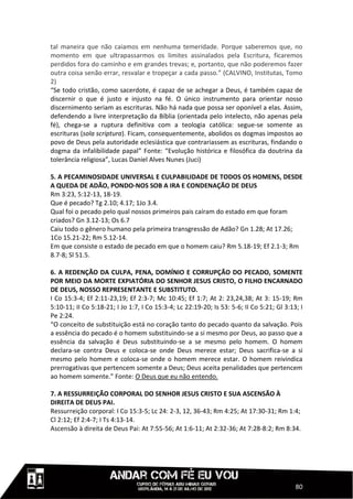 tal maneira que não caiamos em nenhuma temeridade. Porque saberemos que, no
momento em que ultrapassarmos os limites assinalados pela Escritura, ficaremos
perdidos fora do caminho e em grandes trevas; e, portanto, que não poderemos fazer
outra coisa senão errar, resvalar e tropeçar a cada passo.” (CALVINO, Institutas, Tomo
2)
“Se todo cristão, como sacerdote, é capaz de se achegar a Deus, é também capaz de
discernir o que é justo e injusto na fé. O único instrumento para orientar nosso
discernimento seriam as escrituras. Não há nada que possa ser oponível a elas. Assim,
defendendo a livre interpretação da Bíblia (orientada pelo intelecto, não apenas pela
fé), chega-se a ruptura definitiva com a teologia católica: segue-se somente as
escrituras (sola scriptura). Ficam, consequentemente, abolidos os dogmas impostos ao
povo de Deus pela autoridade eclesiástica que contrariassem as escrituras, findando o
dogma da infalibilidade papal” Fonte: “Evolução histórica e filosófica da doutrina da
tolerância religiosa”, Lucas Daniel Alves Nunes (Juci)

5. A PECAMINOSIDADE UNIVERSAL E CULPABILIDADE DE TODOS OS HOMENS, DESDE
A QUEDA DE ADÃO, PONDO-NOS SOB A IRA E CONDENAÇÃO DE DEUS
Rm 3:23, 5:12-13, 18-19.
Que é pecado? Tg 2.10; 4.17; 1Jo 3.4.
Qual foi o pecado pelo qual nossos primeiros pais caíram do estado em que foram
criados? Gn 3.12-13; Os 6.7
Caiu todo o gênero humano pela primeira transgressão de Adão? Gn 1.28; At 17.26;
1Co 15.21-22; Rm 5.12-14.
Em que consiste o estado de pecado em que o homem caiu? Rm 5.18-19; Ef 2.1-3; Rm
8.7-8; Sl 51.5.

6. A REDENÇÃO DA CULPA, PENA, DOMÍNIO E CORRUPÇÃO DO PECADO, SOMENTE
POR MEIO DA MORTE EXPIATÓRIA DO SENHOR JESUS CRISTO, O FILHO ENCARNADO
DE DEUS, NOSSO REPRESENTANTE E SUBSTITUTO.
I Co 15:3-4; Ef 2:11-23,19; Ef 2:3-7; Mc 10:45; Ef 1:7; At 2: 23,24,38; At 3: 15-19; Rm
5:10-11; II Co 5:18-21; I Jo 1:7, I Co 15:3-4; Lc 22:19-20; Is 53: 5-6; II Co 5:21; Gl 3:13; I
Pe 2:24.
“O conceito de substituição está no coração tanto do pecado quanto da salvação. Pois
a essência do pecado é o homem substituindo-se a si mesmo por Deus, ao passo que a
essência da salvação é Deus substituindo-se a se mesmo pelo homem. O homem
declara-se contra Deus e coloca-se onde Deus merece estar; Deus sacrifica-se a si
mesmo pelo homem e coloca-se onde o homem merece estar. O homem reivindica
prerrogativas que pertencem somente a Deus; Deus aceita penalidades que pertencem
ao homem somente.” Fonte: O Deus que eu não entendo.

7. A RESSURREIÇÃO CORPORAL DO SENHOR JESUS CRISTO E SUA ASCENSÃO À
DIREITA DE DEUS PAI.
Ressurreição corporal: I Co 15:3-5; Lc 24: 2-3, 12, 36-43; Rm 4:25; At 17:30-31; Rm 1:4;
Cl 2:12; Ef 2:4-7; I Ts 4:13-14.
Ascensão à direita de Deus Pai: At 7:55-56; At 1:6-11; At 2:32-36; At 7:28-8:2; Rm 8:34.




                                                                                           80
 