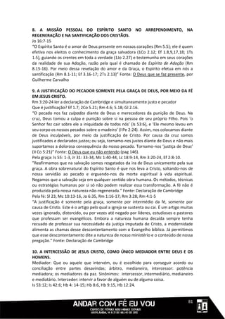 8. A MISSÃO PESSOAL DO ESPÍRITO SANTO NO ARREPENDIMENTO, NA
REGENERAÇÃO E NA SANTIFICAÇÃO DOS CRISTÃOS.
Jo 16:7-15
“O Espírito Santo é o amor de Deus presente em nossos corações (Rm 5.5); ele é quem
efetiva nos eleitos o conhecimento da graça salvadora (1Co 2.12; Ef 1.8,9,17,18; 1Ts
1.5), guiando os crentes em toda a verdade (1Jo 2.27) e testemunha em seus corações
da realidade de sua Adoção, razão pela qual é chamado de Espírito de Adoção (Rm
8.15-16). Por meio dessa revelação do amor e da Graça, o Espírito efetua em nós a
santificação (Rm 8.1-11; Ef 3.16-17; 2Ts 2.13)” Fonte: O Deus que se faz presente, por
Guilherme Carvalho

9. A JUSTIFICAÇÃO DO PECADOR SOMENTE PELA GRAÇA DE DEUS, POR MEIO DA FÉ
EM JESUS CRISTO.
Rm 3:20-24 ler a declaração de Cambridge e simultaneamente justo e pecador
Que é justificação? Ef 1.7; 2Co 5.21; Rm 4.6; 5.18; Gl 2.16.
“O pecado nos faz culpados diante de Deus e merecedores da punição de Deus. Na
cruz, Deus tomou a culpa e punição sobre si na pessoa de seu próprio Filho. Pois ‘o
Senhor fez cair sobre ele a iniquidade de todos nós’ (Is 53:6), e ‘Ele mesmo levou em
seu corpo os nossos pecados sobre o madeiro’ (I Pe 2:24). Assim, nos colocamos diante
de Deus inculpáveis, por meio da justificação de Cristo. Por causa da cruz somos
justificados e declarados justos; ou seja, tornamo-nos justos diante de Deus e não mais
suportamos a dolorosa consequência do nosso pecado. Tornamo-nos ‘justiça de Deus’
(II Co 5:21)” Fonte: O Deus que eu não entendo (pag 146).
Pela graça: Is 55: 1-3, Jr 31: 33-34, Mc 1:40-44, Lc 18:9-14, Rm 3:20-24, Ef 2:8-10.
”Reafirmamos que na salvação somos resgatados da ira de Deus unicamente pela sua
graça. A obra sobrenatural do Espírito Santo é que nos leva a Cristo, soltando-nos de
nossa servidão ao pecado e erguendo-nos da morte espiritual à vida espiritual.
Negamos que a salvação seja em qualquer sentido obra humana. Os métodos, técnicas
ou estratégias humanas por si só não podem realizar essa transformação. A fé não é
produzida pela nossa natureza não-regenerada.” Fonte: Declaração de Cambridge
Pela fé: Sl 23, Mc 10:13-16, Jo 6:35, Rm 1:16-17; Rm 3:28; Rm 4:1-5
“A justificação é somente pela graça, somente por intermédio da fé, somente por
causa de Cristo. Este é o artigo pelo qual a igreja se sustenta ou cai. É um artigo muitas
vezes ignorado, distorcido, ou por vezes até negado por líderes, estudiosos e pastores
que professam ser evangélicos. Embora a natureza humana decaída sempre tenha
recuado de professar sua necessidade da justiça imputada de Cristo, a modernidade
alimenta as chamas desse descontentamento com o Evangelho bíblico. Já permitimos
que esse descontentamento dite a natureza de nosso ministério e o conteúdo de nossa
pregação.” Fonte: Declaração de Cambridge

10. A INTERCESSÃO DE JESUS CRISTO, COMO ÚNICO MEDIADOR ENTRE DEUS E OS
HOMENS.
Mediador: Que ou aquele que intervém, ou é escolhido para conseguir acordo ou
conciliação entre partes desavindas; árbitro, medianeiro, intercessor: potência
mediadora; os mediadores da paz. Sinônimos: intercessor, intermediário, medianeiro
e mediatário. Interceder: intervir a favor de alguém ou de alguma coisa.
Is 53:12; Is 42:6; Hb 4: 14-15; Hb 8:6, Hb 9:15, Hb 12:24.


                                                                                 1111181
 