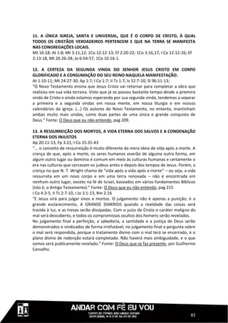 11. A ÚNICA IGREJA, SANTA E UNIVERSAL, QUE É O CORPO DE CRISTO, À QUAL
TODOS OS CRISTÃOS VERDADEIROS PERTENCEM E QUE NA TERRA SE MANIFESTA
NAS CONGREGAÇÕES LOCAIS.
Mt 16:18; At 1:8; Mt 3:11,12; 1Co 12:12-13; Ef 2:20-22; 1Co 3:16,17; I Co 12:12-26; Ef
2:13-18, Mt 26:26-28; Jo 6:54-57, 1Co 10.16-1.

12. A CERTEZA DA SEGUNDA VINDA DO SENHOR JESUS CRISTO EM CORPO
GLORIFICADO E A CONSUMAÇÃO DO SEU REINO NAQUELA MANIFESTAÇÃO.
At 1:10-11; Mt 24:27-30; Ap 1:7; I Co 1:7; II Ts 1:7; Is 52:7-10; Sl 96:11-13;
“O Novo Testamento ensina que Jesus Cristo vai retornar para completar a obra que
realizou em sua vida terrena. Visto que já se passou bastante tempo desde a priemira
vinda de Cristo e ainda estamos esperando por sua segunda vinda, tendemos a separar
a primeira e a segunda vindas em nossa mente, em nossa liturgia e em nossos
calendários da igreja. (...) Os autores do Novo Testamento, no entanto, mantinham
ambas muito mais unidas, como duas partes de uma única e grande conquista de
Deus.” Fonte: O Deus que eu não entendo, pag 209.

13. A RESSURREIÇÃO DOS MORTOS, A VIDA ETERNA DOS SALVOS E A CONDENAÇÃO
ETERNA DOS INJUSTOS
Ap 20:11-13, Fp 3:21; I Co 15:35-43
“... o conceito de ressurreição é muito diferente da mera ideia de vida após a morte. A
crença de que, após a morte, os seres humanos viverão de alguma outra forma, em
algum outro lugar ou domínio é comum em meio às culturas humanas e certamente o
era nas culturas que cercavam os judeus antes e depois dos tempos de Jesus. Porém, a
crença no que N. T. Wright chama de “vida após a vida após a morte” – ou seja, a vida
ressurreta em um novo corpo e em uma terra renovada – não é encontrada em
nenhum outro lugar, exceto na fé de Israel, baseados em vários fundamentos Bíblicos
(isto é, o Antigo Testamento).” Fonte: O Deus que eu não entendo, pag 215
I Co 4:3-5, II Ts 2:7-10, I Jo 3:1-13, Rm 2:16
“E Jesus virá para julgar vivos e mortos. O julgamento não é apenas a punição; é o
grande esclarecimento, A GRANDE DIAKRISIS quando a realidade das coisas será
trazida à luz, e as trevas serão dissipadas. Com o juízo de Cristo o caráter maligno do
mal será descoberto, e todos os compromissos ocultos dos homens serão revelados.
No julgamento final a perfeição, a sabedoria, a santidade e a justiça de Deus serão
demonstrados e vindicados de forma irrefutável; no julgamento final a pergunta sobre
o mal será respondida, porque o tratamento divino com o mal terá se encerrado, e o
plano divino de redenção estará completado. Não haverá mais ambiguidade, e o que
somos será publicamente revelado.” Fonte: O Deus que se faz presente, por Guilherme
Carvalho.




                                                                                    82
 