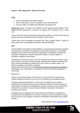 Grupo II – ABU e Igreja Local – Quinta, 19 de Julho



Igreja

        Qual é a abrangência da palavra “igreja”?
        De um modo geral, o que é uma igreja? Como você a definiria?
        Por que, então, um cristão deve frequentar uma igreja local?

Referências: Igreja 1 Coríntios 12:27, Efésios 2:19-22. Igreja universal: Mateus 16:18,
Efésios 5:24-26. Igreja local: 1 Coríntios 1:2, Mateus 18:17, Romanos 16:1 e 5, Atos
9:31.

“Jesus nunca quis que seus discípulos estivessem sozinhos. A primeira coisa que ele
fez para iniciar seu ministério foi reunir discípulos.” [Don Everts].

“Sendo Deus uma comunidade de pessoas (Pai, Filho e Espírito Santo), a igreja só
pode existir como uma realidade comunitária.” [Ricardo Barbosa].

ABU

A Aliança Bíblica Universitária do Brasil (ABUB) é uma organização missionária evangélica
que existe para compartilhar o Evangelho de Jesus Cristo nas escolas e universidades
brasileiras, através da iniciativa dos próprios estudantes. O treinamento e formação de
estudantes e profissionais, visando o testemunho cristão e o serviço à Igreja e à
sociedade, completam nossa missão.

Acreditamos no senhorio de Cristo, como único mediador entre Deus e os homens, capaz
de nos redimir e nos livrar da culpa do pecado. Reconhecemos a Bíblia como Palavra de
Deus, com toda autoridade em matéria de fé e vida. Temos um criador a adorar, um
Senhor a proclamar e um Espírito a obedecer.
Nossas bases de fé seguem as da Comunidade Internacional de Estudantes Evangélicos,
organização a que somos filiados, e que agrega movimentos estudantis evangélicos no
mundo todo.

Base de fé “j”:

Cremos na única Igreja, Santa e Universal, que é o Corpo de Cristo, à qual todos os
cristãos verdadeiros pertencem e que na terra se manifesta nas congregações locais.

“Estudante alcançando estudante” é o nosso lema. Isso significa que os próprios
estudantes são os nossos missionários por excelência, atuando por meio de núcleos de
estudo bíblico, acampamentos evangelísticos, grupos de oração e cursos de treinamento.
É desta forma que ocorrem nossas principais atividades: evangelismo, discipulado e
formação para o serviço.

Acreditamos que os estudantes são os mais aptos para compartilhar a mensagem do
Evangelho de forma significativa, convincente e criativa em suas universidades e escolas,
pois convivem com seus colegas e conhecem as facilidades e dificuldades de seu próprio
contexto.

                                                (texto extraído do site: www.abub.org.br)


                                                                                 1111183
 