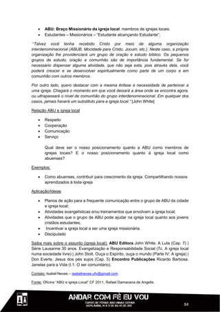    ABU: Braço Missionário da igreja local: membros de igrejas locais.
      Estudantes – Missionários – “Estudante alcançando Estudante”;

 “Talvez você tenha recebido Cristo por meio de alguma organização
interdenominacional (ABUB, Mocidade para Cristo, Jocum, etc.). Neste caso, a própria
organização lhe providenciará um grupo de oração e estudo bíblico. Os pequenos
grupos de estudo, oração e comunhão são de importância fundamental. Se for
necessário dispensar alguma atividade, que não seja esta, pois através dela, você
poderá crescer e se desenvolver espiritualmente como parte de um corpo e em
comunhão com outros membros.

Por outro lado, quero destacar com a mesma ênfase a necessidade de pertencer a
uma igreja. Chegará o momento em que você deixará a área onde se encontra agora,
ou ultrapassará o nível de comunhão do grupo interdenominacional. Em qualquer dos
casos, jamais haverá um substituto para a igreja local.” [John White]

Relação ABU e igreja local

      Respeito
      Cooperação
      Comunicação
      Serviço

       Qual deve ser o nosso posicionamento quanto a ABU como membros de
       igrejas locais? E o nosso posicionamento quanto à igreja local como
       abuenses?

Exemplos:

      Como abuenses, contribuir para crescimento da igreja. Compartilhando nossos
       aprendizados à toda igreja

Aplicação/Ideias

      Planos de ação para a frequente comunicação entre o grupo de ABU da cidade
       e igreja local;
      Atividades evangelísticas e/ou treinamentos que envolvam a igreja local;
      Atividades que o grupo de ABU pode ajudar na igreja local quanto aos jovens
       cristãos estudantes;
       Incentivar a igreja local a ser uma igreja missionária.
      Discipulado

Saiba mais sobre o assunto (igreja local): ABU Editora John White. A Luta (Cap. 7) |
Série Lausanne 30 anos. Evangelização e Responsabilidade Social (7c. A igreja local
numa sociedade livre) | John Stott. Ouça o Espírito, ouça o mundo (Parte IV: A igreja) |
Don Everts. Jesus dos pés sujos (Cap. 5) Encontro Publicações Ricardo Barbosa.
Janelas para a Vida (I.1. O ser comunitário).

Contato: Isabel Neves – isabelneves.ufv@gmail.com

Fonte: Oficina “ABU e igreja Local” CF 2011, Rafael Damacena de Angelis.




                                                                                     84
 