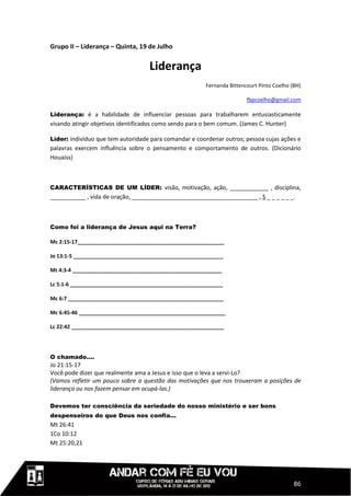 Grupo II – Liderança – Quinta, 19 de Julho


                                    Liderança
                                                        Fernanda Bittencourt Pinto Coelho (BH)

                                                                        fbpcoelho@gmail.com

Liderança: é a habilidade de influenciar pessoas para trabalharem entusiasticamente
visando atingir objetivos identificados como sendo para o bem comum. (James C. Hunter)

Líder: indivíduo que tem autoridade para comandar e coordenar outros; pessoa cujas ações e
palavras exercem influência sobre o pensamento e comportamento de outros. (Dicionário
Houaiss)



CARACTERÍSTICAS DE UM LÍDER: visão, motivação, ação, ____________ , disciplina,
___________ , vida de oração, _______________________________________ , S _ _ _ _ _ _.



Como foi a liderança de Jesus aqui na Terra?

Mc 2:15-17__________________________________________________

Jo 13:1-5 ___________________________________________________

Mt 4:3-4 ___________________________________________________

Lc 5:1-6 ____________________________________________________

Mc 6:7 _____________________________________________________

Mc 6:45-46 __________________________________________________

Lc 22:42 ____________________________________________________




O chamado....
Jo 21:15-17
Você pode dizer que realmente ama a Jesus e isso que o leva a servi-Lo?
(Vamos refletir um pouco sobre a questão das motivações que nos trouxeram a posições de
liderança ou nos fazem pensar em ocupá-las.)

Devemos ter consciência da seriedade do nosso ministério e ser bons
despenseiros do que Deus nos confia...
Mt 26:41
1Co 10:12
Mt 25:20,21




                                                                                           86
 