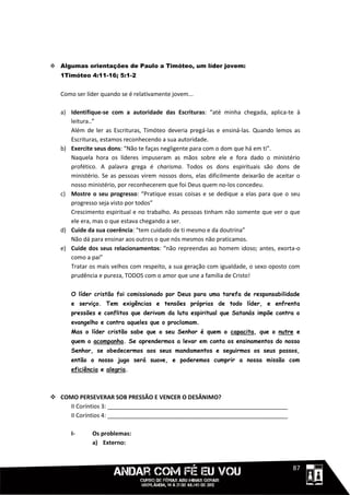  Algumas orientações de Paulo a Timóteo, um líder jovem:
   1Timóteo 4:11-16; 5:1-2


   Como ser líder quando se é relativamente jovem...

   a) Identifique-se com a autoridade das Escrituras: “até minha chegada, aplica-te à
      leitura..”
      Além de ler as Escrituras, Timóteo deveria pregá-las e ensiná-las. Quando lemos as
      Escrituras, estamos reconhecendo a sua autoridade.
   b) Exercite seus dons: “Não te faças negligente para com o dom que há em ti”.
      Naquela hora os líderes impuseram as mãos sobre ele e fora dado o ministério
      profético. A palavra grega é charisma. Todos os dons espirituais são dons de
      ministério. Se as pessoas virem nossos dons, elas dificilmente deixarão de aceitar o
      nosso ministério, por reconhecerem que foi Deus quem no-los concedeu.
   c) Mostre o seu progresso: “Pratique essas coisas e se dedique a elas para que o seu
      progresso seja visto por todos”
      Crescimento espiritual e no trabalho. As pessoas tinham não somente que ver o que
      ele era, mas o que estava chegando a ser.
   d) Cuide da sua coerência: “tem cuidado de ti mesmo e da doutrina”
      Não dá para ensinar aos outros o que nós mesmos não praticamos.
   e) Cuide dos seus relacionamentos: “não repreendas ao homem idoso; antes, exorta-o
      como a pai”
      Tratar os mais velhos com respeito, a sua geração com igualdade, o sexo oposto com
      prudência e pureza, TODOS com o amor que une a família de Cristo!

      O líder cristão foi comissionado por Deus para uma tarefa de responsabilidade
      e serviço. Tem exigências e tensões próprias de todo líder, e enfrenta
      pressões e conflitos que derivam da luta espiritual que Satanás impõe contra o
      evangelho e contra aqueles que o proclamam.
      Mas o líder cristão sabe que o seu Senhor é quem o capacita, que o nutre e
      quem o acompanha. Se aprendermos a levar em conta os ensinamentos do nosso
      Senhor, se obedecermos aos seus mandamentos e seguirmos os seus passos,
      então o nosso jugo será suave, e poderemos cumprir a nossa missão com
      eficiência e alegria.



 COMO PERSEVERAR SOB PRESSÃO E VENCER O DESÂNIMO?
    II Coríntios 3: ________________________________________________________
    II Coríntios 4: ________________________________________________________

      I-      Os problemas:
              a) Externo:


                                                                                 1111187
 