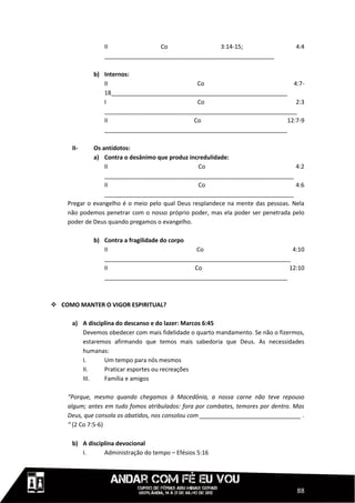 II               Co                 3:14-15;                      4:4
                 ____________________________________________________

             b) Internos:
                II                          Co                             4:7-
                18______________________________________________________
                I                            Co                             2:3
                ___________________________________________________________
                II                         Co                            12:7-9
                ________________________________________________________

      II-    Os antídotos:
             a) Contra o desânimo que produz incredulidade:
                 II                              Co                               4:2
                 __________________________________________________________
                 II                              Co                               4:6
                 __________________________________________________________
    Pregar o evangelho é o meio pelo qual Deus resplandece na mente das pessoas. Nela
    não podemos penetrar com o nosso próprio poder, mas ela poder ser penetrada pelo
    poder de Deus quando pregamos o evangelho.

             b) Contra a fragilidade do corpo
                II                            Co                          4:10
                _________________________________________________________
                II                            Co                         12:10
                ________________________________________________________



 COMO MANTER O VIGOR ESPIRITUAL?

      a) A disciplina do descanso e do lazer: Marcos 6:45
         Devemos obedecer com mais fidelidade o quarto mandamento. Se não o fizermos,
         estaremos afirmando que temos mais sabedoria que Deus. As necessidades
         humanas:
         I.      Um tempo para nós mesmos
         II.     Praticar esportes ou recreações
         III.    Família e amigos

    “Porque, mesmo quando chegamos à Macedônia, a nossa carne não teve repouso
    algum; antes em tudo fomos atribulados: fora por combates, temores por dentro. Mas
    Deus, que consola os abatidos, nos consolou com _______________________________ .
    “ (2 Co 7:5-6)

      b) A disciplina devocional
         I.      Administração do tempo – Efésios 5:16




                                                                                   88
 
