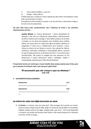 II.     Leitura diária da Bíblia – Lucas 4:4
           III.    Oração – Salmo 145:18
           O diabo sabe que a oração é o maior segredo da vida cristã e está disposto a fazer
           todo o possível para nos deter.
           O propósito da leitura bíblica é escutar a voz viva de Deus, e precisamos chegar a
           ela com uma viva expectativa.

Um bom líder busca estar, primeiramente, sob a liderança de Cristo e em constante
relacionamento com Ele...

           Lectio Divina ou “Leitura Devocional” = forma disciplinada de
           devoção, e não mais um método de estudo bíblico. Diferentemente
           da leitura indutiva para investigar o texto bíblico preparo de sermões
           e estudos, ou em busca de respostas mais imediatas para conflitos
           diários, ela nunca deve ser usada para algum propósito utilitário ou
           pragmático. É feita pura e simplesmente para conhecer a Deus,
           colocar-se diante da sua Palavra e ouvi-lo. Essa atitude de silêncio,
           reverência, submissão, meditação e contemplação define a postura
           de quem deseja aproximar-se da Palavra de Deus. É uma leitura para
           transformação. São quatro os estágios por que passamos ao nos
           dedicarmos à Leitura Devocional: leitura, meditação, oração e
           contemplação. (Janelas para a Vida, Ricardo Barbosa)

É importante termos em mente que o nosso trabalho deve sempre apontar para Cristo, para
que as pessoas O conheçam mais e que seja para a glória Dele!

           “É necessário que ele cresça e que eu diminua.”
                                         João 3:30



 UM PRINCÍPIO REVOLUCIONÁRIO!

       Colossenses                                              3:17
       __________________________________________________________

       Colossenses                                              3:23
       ____________________________________________________________
       __



OS PERFIS DE LÍDER QUE NÃO BUSCAMOS NA ABUB

   1- O ativista: é o famoso “pau pra toda obra”. Não consegue ficar parado um minuto.
      Canta no louvor, dirige classe de EBD, dirige um núcleo de estudo bíblico na faculdade,
      trabalha, estuda, namora, faz inglês, natação, judô, e por aí vai... Tem muita disposição
      e iniciativa, mas acaba não fazendo nada direito e não tendo tempo pra se relacionar
      com Deus, família e amigos;



                                                                                     1111189
 
