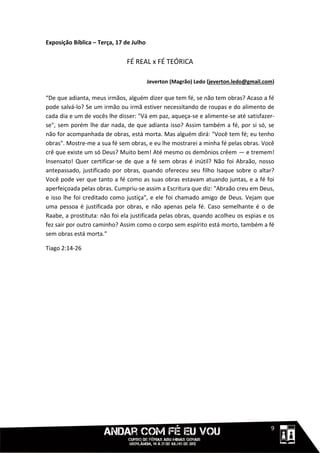 Exposição Bíblica – Terça, 17 de Julho


                              FÉ REAL x FÉ TEÓRICA

                                         Jeverton (Magrão) Ledo (jeverton.ledo@gmail.com)

“De que adianta, meus irmãos, alguém dizer que tem fé, se não tem obras? Acaso a fé
pode salvá-lo? Se um irmão ou irmã estiver necessitando de roupas e do alimento de
cada dia e um de vocês lhe disser: "Vá em paz, aqueça-se e alimente-se até satisfazer-
se", sem porém lhe dar nada, de que adianta isso? Assim também a fé, por si só, se
não for acompanhada de obras, está morta. Mas alguém dirá: "Você tem fé; eu tenho
obras". Mostre-me a sua fé sem obras, e eu lhe mostrarei a minha fé pelas obras. Você
crê que existe um só Deus? Muito bem! Até mesmo os demônios crêem — e tremem!
Insensato! Quer certificar-se de que a fé sem obras é inútil? Não foi Abraão, nosso
antepassado, justificado por obras, quando ofereceu seu filho Isaque sobre o altar?
Você pode ver que tanto a fé como as suas obras estavam atuando juntas, e a fé foi
aperfeiçoada pelas obras. Cumpriu-se assim a Escritura que diz: "Abraão creu em Deus,
e isso lhe foi creditado como justiça", e ele foi chamado amigo de Deus. Vejam que
uma pessoa é justificada por obras, e não apenas pela fé. Caso semelhante é o de
Raabe, a prostituta: não foi ela justificada pelas obras, quando acolheu os espias e os
fez sair por outro caminho? Assim como o corpo sem espírito está morto, também a fé
sem obras está morta.”

Tiago 2:14-26




                                                                                  111119
 