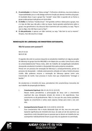 2- O centralizador: é o famoso “deixa comigo”. É eficiente e dinâmico, mas toma todas as
     responsabilidades pra si e não delega nenhuma função aos demais membros do grupo.
     O resultado disso é que o grupo fica “viciado” nesse líder e quando ele se forma o
     grupo acaba porque tudo girava em torno dele.
  3- O chefão: é o famoso “manda chuva”. Tem grandes sonhos e ideias para o grupo, mas
     é o tipo de líder que não põe a mão na massa. Exerce grande autoritarismo sobre o
     grupo, mas geralmente o seu discurso não é coerente com sua prática, ou seja, “faça o
     que eu digo, mas não faça o que eu faço”.
  4- O não-praticante: é apenas um líder nominal, ou seja, “não tem tu vai tu mesmo”.
     Ocupou, mas não assumiu o cargo.



RENOVAÇÃO DE LIDERANÇA NO MINISTÉRIO ESTUDANTIL


     Não há sucesso sem sucessor!!!

     Nm 27:15-22
     Mt 9:37-38

     O segredo não está no sucesso enquanto os estudantes trabalham em alguma posição
     de liderança no grupo local de ABU/ABS e sim depois de sua saída. Como ficará a obra
     na universidade/escola? Nossa meta, além do trabalho de evangelização (estudante
     alcançando estudante) é também o discipulado feito pelos próprios estudantes.
     Pensar em um processo de renovação de liderança é, consequentemente, pensar no
     processo de discipulado – método extensamente utilizado em toda a história do povo
     cristão. Não podemos encarar a renovação de liderança apenas como uma
     transmissão de tarefa. Esse processo é muito mais que simplesmente “entregar o
     bastão.”

     Ao estudarmos o ministério de Jesus, percebemos três características marcantes do
     seu trabalho de preparação de líderes:

     I.      Crescimento Espiritual: (Mc 4:1-41; 9:2-3; 13:3-37)
             Nesses textos percebemos a preocupação de Jesus com o crescimento
             espiritual dos seus discípulos através do ensino e de experiências. Esse
             crescimento se dá gradualmente. Não é a toa que ele usou tantas parábolas
             ligadas ao crescimento e várias vezes separou tempo para estar a sós com
             eles.

     II.     Acompanhamento Pessoal: (Mc 3:13; 6:30-52; 10:32-34)
             Essa característica não é muito destacada hoje em dia, mas era uma parte
             bastante significativa do ministério de Jesus. Se cada um de nós examinar sua
             experiência cristã, descobrirá que as pessoas que se deram ao trabalho de nos
             acompanhar individualmente foram as que mais nos ajudaram na caminhada.




                                                                                       90
 