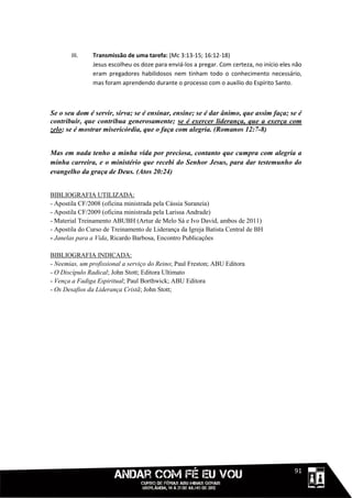 III.    Transmissão de uma tarefa: (Mc 3:13-15; 16:12-18)
               Jesus escolheu os doze para enviá-los a pregar. Com certeza, no início eles não
               eram pregadores habilidosos nem tinham todo o conhecimento necessário,
               mas foram aprendendo durante o processo com o auxílio do Espírito Santo.



Se o seu dom é servir, sirva; se é ensinar, ensine; se é dar ânimo, que assim faça; se é
contribuir, que contribua generosamente; se é exercer liderança, que a exerça com
zelo; se é mostrar misericórdia, que o faça com alegria. (Romanos 12:7-8)


Mas em nada tenho a minha vida por preciosa, contanto que cumpra com alegria a
minha carreira, e o ministério que recebi do Senhor Jesus, para dar testemunho do
evangelho da graça de Deus. (Atos 20:24)


BIBLIOGRAFIA UTILIZADA:
- Apostila CF/2008 (oficina ministrada pela Cássia Suraneia)
- Apostila CF/2009 (oficina ministrada pela Larissa Andrade)
- Material Treinamento ABUBH (Artur de Melo Sá e Ivo David, ambos de 2011)
- Apostila do Curso de Treinamento de Liderança da Igreja Batista Central de BH
- Janelas para a Vida, Ricardo Barbosa, Encontro Publicações

BIBLIOGRAFIA INDICADA:
- Neemias, um profissional a serviço do Reino; Paul Freston; ABU Editora
- O Discípulo Radical; John Stott; Editora Ultimato
- Vença a Fadiga Espiritual; Paul Borthwick; ABU Editora
- Os Desafios da Liderança Cristã; John Stott;




                                                                                     1111191
 