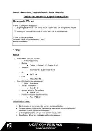 Grupo II – Evangelismo: Experiência Pessoal – Quinta, 19 de Julho

              Em busca de um modelo integral de evangelismo

Roteiro da Oficina
1° Dia: Mudança de Perspectiva
  1. Explorações Bíblicas - Em busca de um Modelo para um evangelismo integral

 2. Interações entre os indivíduos ou "cada um é um mundo diferente"


2° Dia: Mudanças práticas
Discussão entre os participantes – Como?
Existe um modelo?




1º Dia
Parte 1

     Como Deus fala com o povo ?
          o Velho Testamento
       o Oséias
                   Oséias 1, Oséias 3:1-5, Oséias 6:1-6
       o Jeremias
                   Jeremias 18:1-6, Jeremias 16:1-9
       o Jó
                   Jó 38:1-4
       o Elias
                   1 Reis 19:9-13
     Como Cristo abordou as pessoas?
          o Novo Testamento
       o Jesus e Nicodemus
                   João 3:1-9
       o Jesus e a mulher Samaritana
                   João 4:1-30
       o Paulo discursando aos Atenienses
                   Atos 17:22-32

Conclusões da parte 1

      Os discursos, as conversas, são sempre contextualizadas.
      Deus sempre usou elementos da realidade para conversar com os homens,
       elementos que os homens entendessem.
      O discurso sempre foi um que fazia sentido aos ouvintes
      Deus fala de diferentes modos para diferentes pessoas




                                                                                 94
 