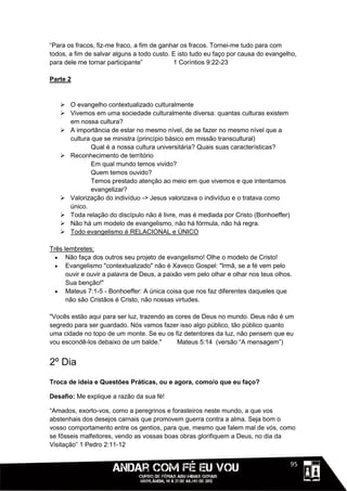 “Para os fracos, fiz-me fraco, a fim de ganhar os fracos. Tornei-me tudo para com
todos, a fim de salvar alguns a todo custo. E isto tudo eu faço por causa do evangelho,
para dele me tornar participante”           1 Coríntios 9:22-23

Parte 2


    O evangelho contextualizado culturalmente
    Vivemos em uma sociedade culturalmente diversa: quantas culturas existem
     em nossa cultura?
    A importância de estar no mesmo nível, de se fazer no mesmo nível que a
     cultura que se ministra (princípio básico em missão transcultural)
             Qual é a nossa cultura universitária? Quais suas características?
    Reconhecimento de terrítório
             Em qual mundo temos vivido?
             Quem temos ouvido?
             Temos prestado atenção ao meio em que vivemos e que intentamos
             evangelizar?
    Valorização do indivíduo -> Jesus valorizava o indivíduo e o tratava como
     único.
    Toda relação do discípulo não é livre, mas é mediada por Cristo (Bonhoeffer)
    Não há um modelo de evangelismo, não há fórmula, não há regra.
    Todo evangelismo é RELACIONAL e ÚNICO

Três lembretes:
   Não faça dos outros seu projeto de evangelismo! Olhe o modelo de Cristo!
   Evangelismo "contextualizado" não é Xaveco Gospel: "Irmã, se a fé vem pelo
      ouvir e ouvir a palavra de Deus, a paixão vem pelo olhar e olhar nos teus olhos.
      Sua benção!"
   Mateus 7:1-5 - Bonhoeffer: A única coisa que nos faz diferentes daqueles que
      não são Cristãos é Cristo, não nossas virtudes.

"Vocês estão aqui para ser luz, trazendo as cores de Deus no mundo. Deus não é um
segredo para ser guardado. Nós vamos fazer isso algo público, tão público quanto
uma cidade no topo de um monte. Se eu os fiz detentores da luz, não pensem que eu
vou escondê-los debaixo de um balde."        Mateus 5:14 (versão “A mensagem”)


2º Dia
Troca de ideia e Questões Práticas, ou e agora, como/o que eu faço?

Desafio: Me explique a razão da sua fé!

“Amados, exorto-vos, como a peregrinos e forasteiros neste mundo, a que vos
abstenhais dos desejos carnais que promovem guerra contra a alma. Seja bom o
vosso comportamento entre os gentios, para que, mesmo que falem mal de vós, como
se fôsseis malfeitores, vendo as vossas boas obras glorifiquem a Deus, no dia da
Visitação” 1 Pedro 2:11-12


                                                                               1111195
 