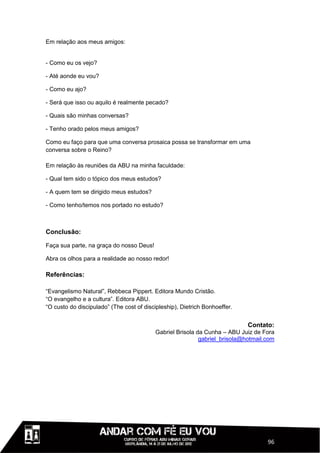 Em relação aos meus amigos:


- Como eu os vejo?

- Até aonde eu vou?

- Como eu ajo?

- Será que isso ou aquilo é realmente pecado?

- Quais são minhas conversas?

- Tenho orado pelos meus amigos?

Como eu faço para que uma conversa prosaica possa se transformar em uma
conversa sobre o Reino?

Em relação às reuniões da ABU na minha faculdade:

- Qual tem sido o tópico dos meus estudos?

- A quem tem se dirigido meus estudos?

- Como tenho/temos nos portado no estudo?



Conclusão:

Faça sua parte, na graça do nosso Deus!

Abra os olhos para a realidade ao nosso redor!

Referências:

“Evangelismo Natural”, Rebbeca Pippert. Editora Mundo Cristão.
“O evangelho e a cultura”. Editora ABU.
“O custo do discipulado” (The cost of discipleship), Dietrich Bonhoeffer.


                                                                            Contato:
                                          Gabriel Brisola da Cunha – ABU Juiz de Fora
                                                           gabriel_brisola@hotmail.com




                                                                                   96
 