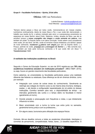 Grupo II – Faculdades Particulares – Quinta, 19 de Julho

                          Oficina: ABU nas Particulares

                                                   Ludmila Esteves - ludmila.geo@gmail.com
                                               Victor Miranda – victorqmiranda@hotmail.com


“Sempre damos graças a Deus por todos vocês, mencionando-os em nossas orações.
Lembramos continuamente, diante de nosso Deus e Pai, o que vocês têm demonstrado: o
trabalho que resulta da fé, o esforço motivado pelo amor e a perseverança proveniente da
esperança em nosso Senhor Jesus Cristo. Sabemos, irmãos, amados de Deus, que ele os
escolheu porque o nosso evangelho não chegou a vocês somente em palavra, mas
também em poder, no Espírito Santo e em plena convicção. Vocês sabem como procedemos
entre vocês, em seu favor. De fato, vocês se tornaram nossos imitadores e do Senhor; apesar
de muito sofrimento, receberam a palavra com alegria que vem do Espírito Santo. (...)
Porque, partindo de vocês, propagou-se a mensagem do Senhor (...). Não somente isso,
mas também por toda parte tornou-se conhecida a fé que vocês têm em Deus.” 1
Tessalonicenses 1:2-8



A realidade das instituições acadêmicas no Brasil:



Segundo o Censo da Educação Superior, no ano de 2010 registra-se que 78% dos
acadêmicos brasileiros estudam em instituições privadas!!! (MEC/ INEP, 2010),
ou seja, houve um grande crescimento das faculdades particulares..

Como sabemos, as universidades ou faculdades particulares possui uma realidade
diferente das federais ou estaduais. Essa diferença se dá em diversos âmbitos, como
por exemplo:

      Integração com cursos de outras áreas do conhecimento. Geralmente se
       restringe aos colegas do mesmo curso ou da mesma área (humana, biológica,
       exatas...), até devido a configuração/ espacialização do (s) prédio (s) dessas
       instituições. Contribui também para isso, a disponibilidade de tempo - os
       intervalos geralmente são curtos e o tempo diário na faculdade é menor
       (geralmente um turno).

      Grande pressão e preocupação com frequência e notas, o que diretamente
       influencia no bolso.

      Maior proximidade com a turma (a turma que entra junto no semestre,
       geralmente forma junta) e com os professores...

      Em alguns casos, burocracia para utilização dos espaços físicos



Contudo, têm-se desafios comuns a todas as academias (diversidade, ideologias e
correntes de pensamento, competitividade, festas, bares...) e desafios específicos. O




                                                                                        98
 