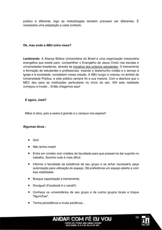 público é diferente, logo as metodologias também precisam ser diferentes. É
necessária uma adaptação a cada contexto.




Ok, mas onde a ABU entra nisso?



Lembrando: A Aliança Bíblica Universitária do Brasil é uma organização missionária
evangélica que existe para compartilhar o Evangelho de Jesus Cristo nas escolas e
universidades brasileiras, através da iniciativa dos próprios estudantes. O treinamento
e formação de estudantes e profissionais, visando o testemunho cristão e o serviço à
Igreja e à sociedade, completam nossa missão. A ABU surgiu e cresceu no âmbito da
Universidade Pública, e este público sempre foi a sua maioria. Com a abertura que o
MEC deu para as instituições particulares no início do séc. XXI esta realidade
começou a mudar... Então chegamos aqui!



 E agora, José?



 Mãos à obra, pois a seara é grande e o campus nos espera!!



Algumas dicas :



      Ore!

      Não tenha medo!

      Entre em contato com cristãos da faculdade para que possam te dar suporte no
       trabalho. Sozinho tudo é mais difícil.

      Informe a faculdade da existência de seu grupo e se achar necessário peça
       autorização para utilização do espaço. Dê preferência um espaço aberto e com
       boa visibilidade.

      Busque capacitação e treinamento.

      Divulgue! (Facebook é o canal!!)

      Conheça os universitários de seu grupo e de outros grupos locais e troque
       "figurinhas".

      Tenha persistência e muita paciência...



                                                                              1111199
 