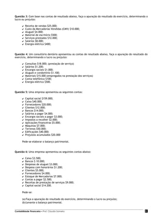 Questão 3: Com base nas contas de resultado abaixo, faça a apuração do resultado do exercício, determinando o
lucro ou prejuízo:

       ✔   Receita de vendas $25.000;
       ✔   Custo da Mercadorias Vendidas (CMV) $10.000;
       ✔   Aluguel $4.000;
       ✔   Material de escritório $500;
       ✔   Serviços prestados $12.000;
       ✔   Salários $8.000;
       ✔   Energia elétrica $400;


Questão 4: Um consultório dentário apresentou as contas de resultado abaixo, faça a apuração do resultado do
exercício, determinando o lucro ou prejuízo:

       ✔   Consultas $18.000; (prestação de serviço)
       ✔   Salários $1.200;
       ✔   Encargos sociais $1.000;
       ✔   Aluguel e condomínio $1.100;
       ✔   Materiais $15.000 (empregados na prestação dos serviços)
       ✔   Conta telefônica $100;
       ✔   Energia elétrica $500.


Questão 5: Uma empresa apresentou as seguintes contas:

       ✔   Capital social $159.000;
       ✔   Caixa $40.000;
       ✔   Fornecedores $20.000;
       ✔   Clientes $12.000;
       ✔   Bancos $14.000;
       ✔   Salários a pagar $4.000;
       ✔   Encargos sociais a pagar $3.000;
       ✔   Impostos a recolher $2.000;
       ✔   Aplicações financeiras $5.000;
       ✔   Máquinas $7.000;
       ✔   Terrenos $50.000;
       ✔   Edificações $40.000;
       ✔   Prejuízos acumulados $20.000

       Pede-se elaborar o balanço patrimonial.


Questão 6: Uma empresa apresentou as seguintes contas abaixo:

       ✔   Caixa $3.500;
       ✔   Bancos $ 10.000;
       ✔   Despesas de aluguel $3.000;
       ✔   Despesa com honorários $1.200;
       ✔   Clientes $5.000;
       ✔   Fornecedores $4.000;
       ✔   Estoque de Mercadorias $7.000;
       ✔   Contas a pagar $2.500;
       ✔   Receitas de prestação de serviços $9.000;
       ✔   Capital social $14.200.

       Pede-se:

       (a) Faça a apuração do resultado do exercício, determinando o lucro ou prejuízo;
       (b) Levante o balanço patrimonial.


Contabilidade Financeira – Prof. Claudio Sameiro                                                          3
 