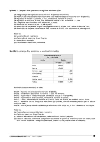 Questão 7: A empresa Alfa apresentou as seguintes movimentações:

       (1)   Integralização de capital dos sócios no valor de $50.000 em dinheiro;
       (2)   Abertura de conta corrente no Banco Cobra Tudo mediante depósito inicial no valor de $30.000;
       (3)   Aquisição de móveis e utensílios, à vista, em espécie, no valor de $7.000;
       (4)   Aquisição de máquinas, à vista, com emissão de cheque nº 001 no valor de $15.000;
       (5)   Compra de mercadorias no valor de $12.000, a prazo;
       (6)   Venda de 50% do estoque por $10.000 a prazo;
       (7)   Realização de despesa de aluguel com pagamento dentro do mês, com cheque no valor de $500;
       (8)   Realização de despesas de salários do mês, no valor de $2.000, com pagamento no mês seguinte.


       Pede-se:
       (a) Lançamentos em razonetes;
       (b) Elaboração de balancete de verificação;
       (c) Apuração do resultado;
       (d) Levantamento de balanço patrimonial.




Questão 8: A empresa Beta apresentou as seguintes informações:

                                                   Balancete de verificação
                                                       Em 31/01/2009
                                              Contas                      Saldos
                                                                   Devedor         Credor
                                  Caixa                                15.000
                                  Bancos                               17.000
                                  Contas a pagar                                      5.000
                                  Fornecedores                                        7.000
                                  Clientes                             12.000
                                  Capital Social                                     32.000
                                  Totais                              44.000         44.000


       Movimentações em fevereiro de 2009:

       Dia 01 - Depósito em conta corrente no valor de $2.000;
       Dia 05 - Recebimento de clientes no valor de $5.000, em dinheiro;
       Dia 10 - Pagamento de fornecedores com emissão de cheque no valor $3.000;
       Dia 15 - Pagamento de diversas contas, em espécie, no valor de $2.500;
       Dia 20 - Compra de mercadorias no valor de $10.000, sendo 50% à vista, em dinheiro e 50% a prazo;
       Dia 27 - Venda de 20% do estoque de mercadoria por $13.000, com recebimento previsto para o mês de
       março de 2009;
       Dia 28 - Realização de diversas despesas operacionais no valor de $3.500, à vista com emissão de cheques.

       Pede-se:
       (a) Fazer os lançamentos contábeis em razonetes;
       (b) Elaborar o balancete de verificação;
       (c) Apurar o resultado do mês de fevereiro, determinando o lucro ou prejuízo;
       (d) Elaborar o balanço patrimonial comparativo dos meses de janeiro e fevereiro (Fazer um balanço com
           duas colunas de valores, uma para os saldos de janeiro e outra para os saldos de fevereiro).




Contabilidade Financeira – Prof. Claudio Sameiro                                                             4
 