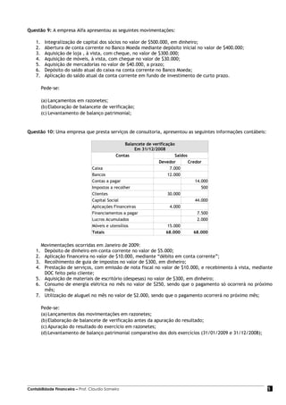Questão 9: A empresa Alfa apresentou as seguintes movimentações:

    1.    Integralização de capital dos sócios no valor de $500.000, em dinheiro;
    2.    Abertura de conta corrente no Banco Moeda mediante depósito inicial no valor de $400.000;
    3.    Aquisição de loja , à vista, com cheque, no valor de $300.000;
    4.    Aquisição de móveis, à vista, com cheque no valor de $30.000;
    5.    Aquisição de mercadorias no valor de $40.000, a prazo;
    6.    Depósito do saldo atual do caixa na conta corrente no Banco Moeda;
    7.    Aplicação do saldo atual da conta corrente em fundo de investimento de curto prazo.

         Pede-se:

         (a) Lançamentos em razonetes;
         (b) Elaboração de balancete de verificação;
         (c) Levantamento de balanço patrimonial;


Questão 10: Uma empresa que presta serviços de consultoria, apresentou as seguintes informações contábeis:

                                                  Balancete de verificação
                                                      Em 31/12/2008
                                             Contas                        Saldos
                                                                  Devedor         Credor
                                 Caixa                                  7.000
                                 Bancos                                12.000
                                 Contas a pagar                                       14.000
                                 Impostos a recolher                                     500
                                 Clientes                              30.000
                                 Capital Social                                       44.000
                                 Aplicações Financeiras                 4.000
                                 Financiamentos a pagar                                7.500
                                 Lucros Acumulados                                     2.000
                                 Móveis e utensílios                   15.000
                                 Totais                               68.000         68.000


      Movimentações ocorridas em Janeiro de 2009:
    1. Depósito de dinheiro em conta corrente no valor de $5.000;
    2. Aplicação financeira no valor de $10.000, mediante “débito em conta corrente”;
    3. Recolhimento de guia de impostos no valor de $300, em dinheiro;
    4. Prestação de serviços, com emissão de nota fiscal no valor de $10.000, e recebimento à vista, mediante
       DOC feito pelo cliente;
    5. Aquisição de materiais de escritório (despesas) no valor de $300, em dinheiro;
    6. Consumo de energia elétrica no mês no valor de $250, sendo que o pagamento só ocorrerá no próximo
       mês;
    7. Utilização de aluguel no mês no valor de $2.000, sendo que o pagamento ocorrerá no próximo mês;

         Pede-se:
         (a) Lançamentos das movimentações em razonetes;
         (b) Elaboração de balancete de verificação antes da apuração do resultado;
         (c) Apuração do resultado do exercício em razonetes;
         (d) Levantamento de balanço patrimonial comparativo dos dois exercícios (31/01/2009 e 31/12/2008);




Contabilidade Financeira – Prof. Claudio Sameiro                                                              5
 