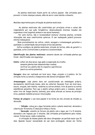 As plantas medicinais fazem parte da cultura popular. São utilizadas para
prevenir e tratar doenças comuns, além de servir como bebida e alimento.



Medidas importantes para utilização de plantas medicinais:

      As plantas medicinais são constituídas por princípios ativos e estes são
responsáveis por sua ação terapêutica, desencadeando diversas reações nos
organismos vivos (vegetais animais e nos seres humanos).
      Por este motivo, não é recomendável misturar diversas plantas, evitando
interações dos seus constituintes químicos. O uso inadequado poderá provocar
efeitos indesejáveis.
     Bons procedimentos de cultivo, coleta, secagem e armazenagem garantem a
qualidade e a estabilidade dos princípios ativos das plantas.
    Cultivo ecológico de plantas medicinais, através de hortos, além de garantir a
qualidade, evita o extrativismo e preserva a biodiversidade.

Identificação das plantas medicinais: somente devem ser utilizadas plantas que
foram identificadas com segurança.

Coleta: colher em dias secos, logo após a evaporação do orvalho;
        somente plantas bem desenvolvidas e sadias;
        verificar se a planta não foi exposta a agrotóxicos;
        poeira ou outros poluentes;

Secagem: deve ser realizada em local seco, limpo, arejado e à sombra. Se for
utilizado forno ou estufa a temperatura não deverá ultrapassar 35°C.

Armazenagem: cada planta deve ser acondicionada em embalagem própria,
devidamente identificada (nome, data da colheita). Devendo ficar em local seco,
escuro, arejado, sem insetos, roedores ou outros animais, livre de poeira ou outras
substâncias poluentes. Para que a planta esteja própria para o consumo, deverá
estar livre de fungos (mofos, bolores), pois estes alteram os teores de princípio
ativo, podendo também provocar intoxicações.

Formas de preparo: o uso mais popular é na forma de chá, através de infusão ou
decocção.

       • Infusão: coloca-se a água fervendo sobre a planta medicinal, deixando-a
coberta por 10 minutos. É ideal para folhas e flores.
       • Decocção: consiste na fervura da planta com a água, por 3 a 5 minutos,
deixando-a em repouso por 2 minutos. São utilizados principalmente para raízes,
cascas, frutos secos, cipós e sementes.
       A utilização da mesma planta não deve ultrapassar um período maior que 15
dias. Quando houver necessidade de uso mais prolongado, devem ser feitos
 