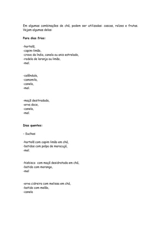 Em algumas combinações de chá, podem ser utilizadas: cascas, raízes e frutas.
Vejam algumas delas:

Para dias frios:

-hortelã,
-capim-limão,
-cravo da índia, canela ou anis estrelado,
-rodela de laranja ou limão,
-mel.



-calêndula,
-camomila,
-canela,
-mel.



-maçã desitradada,
-erva doce,
-canela,
-mel.



Dias quentes:

- Suchas:

-hortelã com capim limão em chá,
-batidos com polpa de maracujá,
-mel.



-hisbisco com maçã desidratada em chá,
-batido com morango,
-mel



-erva cidreira com melissa em chá,
-batido com melão,
-canela
 
