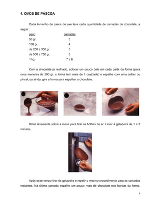 4. OVOS DE PÁSCOA


       Cada tamanho de casca de ovo leva certa quantidade de camadas de chocolate, a
seguir :
       peso                       camadas
       50 gr.                         3
       100 gr.                        4
       de 200 a 350 gr.               5
       de 500 a 750 gr.               6
       1 kg.                        7a8


       Com o chocolate já resfriado, colocar um pouco dele em cada parte da forma (para
ovos menores de 500 gr. a forma tem mais de 1 cavidade) e espalhe com uma colher ou
pincel, ou ainda, gire a forma para espalhar o chocolate.




       Bater levemente sobre a mesa para tirar as bolhas de ar. Levar à geladeira de 1 a 2
minutos.




       Após esse tempo tirar da geladeira e repetir o mesmo procedimento para as camadas
restantes. Na última camada espalhe um pouco mais de chocolate nas bordas da forma.

                                                                                         8
 