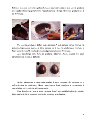 Retire os excessos com uma espátula, formando assim as bordas do ovo. Leve à geladeira
emborcada sobre um papel alumínio. Respeite sempre o tempo máximo de geladeira que é
de 20 minutos.




      Por exemplo, um ovo de 350 gr. leva 5 camadas. A cada camada ele fica 1 minuto na
geladeira, logo quando fazemos a última camada ele já ficou na geladeira por 4 minutos e
ficará somente mais 16 minutos (no máximo) para completar os 20 minutos.
      Após esse tempo tirar a forma da geladeira e observar o fundo. A casca deve estar
completamente descolada do fundo.




      Se isto não ocorrer, a causa mais provável é que o chocolate não estivesse frio o
suficiente para ser manipulado. Neste caso a casca ficará manchada e normalmente é
descartada e o chocolate derretido novamente.
      Para desenformar, bater a forma na pedra (limpa) sem apoiá-la totalmente, ou seja,
bater a parte da frente erguendo a do fundo, formando uma diagonal.




                                                                                       9
 