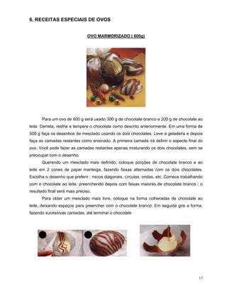 6. RECEITAS ESPECIAIS DE OVOS


                                OVO MARMORIZADO ( 600g)




      Para um ovo de 600 g será usado 300 g de chocolate branco e 200 g de chocolate ao
leite. Derreta, resfrie e tempere o chocolate como descrito anteriormente. Em uma forma de
500 g faça os desenhos de mesclado usando os dois chocolates. Leve a geladeira e depois
faça as camadas restantes como ensinado. A primeira camada irá definir o aspecto final do
ovo. Você pode fazer as camadas restantes apenas misturando os dois chocolates, sem se
preocupar com o desenho.
      Querendo um mesclado mais definido, coloque porções de chocolate branco e ao
leite em 2 cones de papel manteiga, fazendo faixas alternadas com os dois chocolates.
Escolha o desenho que preferir : riscos diagonais, círculos, ondas, etc. Comece trabalhando
com o chocolate ao leite, preenchendo depois com faixas maiores de chocolate branco : o
resultado final será mais preciso.
      Para obter um mesclado mais livre, coloque na forma colheradas de chocolate ao
leite, deixando espaços para preencher com o chocolate branco. Em seguida gire a forma,
fazendo sucessivas camadas, até terminar o chocolate




                                                                                         12
 