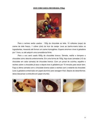 OVO COM CASCA RECHEADA (750g)




      Para o recheio serão usados : 150g de chocolate ao leite, 10 colheres (sopa) de
creme de leite fresco, 1 colher (chá) de licor de cereja. Leve ao banho-maria todos os
ingredientes, mexendo até formar um creme homogêneo. Espere amornar e leve à geladeira
por 1 hora, ou até adquirir uma consistência firme.
      Para o ovo será usado 650g de chocolate branco. Derreta, resfrie e tempere o
chocolate como descrito anteriormente. Em uma forma de 750g, faça duas camadas (1/3 do
chocolate em cada camada) de chocolate branco. Com um pincel de cozinha, espalhe o
recheio sobre o chocolate já seco e depois leve à geladeira por 15 minutos para secar bem.
Faça a última camada com o chocolate branco sobre o recheio com o restante do chocolate.
Leve à geladeira emborcado em papel alumínio para secagem final. Depois de desenformar,
deixe descansar e embrulhe em papel chumbo.




                                                                                        14
 